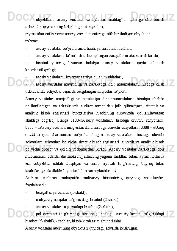 - obyektlarni   asosiy   vositalar   va   aylanma   mablag’lar   qatoriga   olib   borish
uchunular qiymatining belgilangan chegaralari;
qiymatidan qat'iy nazar asosiy vositalar qatoriga olib boriladigan obyektlar
ro’yxati;
- asosiy vositalar bo’yicha amortizatsiya hisoblash usullari;
- asosiy vositalarni ta'mirlash uchun qilingan xarajatlarni aks ettirish tartibi;
- hisobot   yilining   1-yanvar   holatiga   asosiy   vositalarni   qayta   baholash
ko’zdatutilganligi;
- asosiy vositalarni inventarizatsiya qilish muddatlari;
- asosiy   vositalar   mavjudligi   va   harakatiga   doir   muomalalarni   hisobga   olish
uchunishchi schyotlar rejasida belgilangan schyotlar ro’yxati.
Asosiy   vositalar   mavjudligi   va   harakatiga   doir   muomalalarni   hisobga   olishda
qo’llaniladigan   va   tekshiruvda   auditor   tomonidan   jalb   qilinadigan,   sintetik   va
analitik   hisob   registrlari   buxgalteriya   hisobining   subyektda   qo’llanilayotgan
shakliga   bog’liq.   Ularga   0100-«Asosiy   vositalarni   hisobga   oluvchi   schyotlar»,
0200 – «Asosiy vositalarning eskirishini hisobga oluvchi schyotlar», 0300 – «Uzoq
muddatli   ijara   shartnomasi   bo’yicha   olingan   asosiy   vositalarni   hisobga   oluvchi
schyotlar»   schyotlari   bo’yicha   sintetik   hisob   registrlari,   sintetik   va   analitik   hisob
bo’yicha   oborot   va   qoldiq   vedomostlari   kiradi.   Asosiy   vositalar   harakatiga   doir
muomalalar, odatda, dastlabki hujjatlarning yagona shakllari bilan, ayrim hollarda
esa   subyektda   ishlab   chiqilgan   va   hisob   siyosati   to’g’risidagi   buyruq   bilan
tasdiqlangan dastlabki hujjatlar bilan rasmiylashtiriladi.
Auditor   tekshiruv   mobaynida   moliyaviy   hisobotning   quyidagi   shakllaridan
foydalanadi:
- buxgalteriya balansi (1-shakl);
- moliyaviy natijalar to’g’risidagi hisobot (2-shakl);
- asosiy vositalar to’g’risidagi hisobot (Z-shakl);
- pul   oqimlari   to’g’risidagi   hisobot   (4-shakl);-   xususiy   kapital   to’g’risidagi
hisobot (5-shakl); - izohlar, hisob-kitoblar, tushuntirishlar.
Asosiy vositalar auditining obyektlari quyidagi jadvalda keltirilgan. 