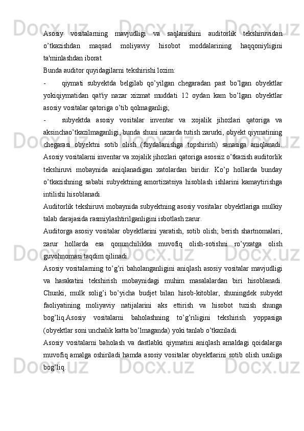 Asosiy   vositalarning   mavjudligi   va   saqlanishini   auditorlik   tekshiruvidan
o’tkazishdan   maqsad   moliyaviy   hisobot   moddalarining   haqqoniyligini
ta'minlashdan iborat.
Bunda auditor quyidagilarni tekshirishi lozim:
- qiymati   subyektda   belgilab   qo’yilgan   chegaradan   past   bo’lgan   obyektlar
yokiqiymatidan   qat'iy   nazar   xizmat   muddati   12   oydan   kam   bo’lgan   obyektlar
asosiy vositalar qatoriga o’tib qolmaganligi;
- subyektda   asosiy   vositalar   inventar   va   xojalik   jihozlari   qatoriga   va
aksinchao’tkazilmaganligi, bunda shuni nazarda tutish zarurki, obyekt qiymatining
chegarasi   obyektni   sotib   olish   (foydalanishga   topshirish)   sanasiga   aniqlanadi.
Asosiy vositalarni inventar va xojalik jihozlari qatoriga asossiz o’tkazish auditorlik
tekshiruvi   mobaynida   aniqlanadigan   xatolardan   biridir.   Ko’p   hollarda   bunday
o’tkazishning   sababi   subyektning   amortizatsiya   hisoblash   ishlarini   kamaytirishga
intilishi hisoblanadi.
Auditorlik tekshiruvi mobaynida subyektning asosiy vositalar obyektlariga mulkiy
talab darajasida rasmiylashtirilganligini isbotlash zarur.
Auditorga asosiy  vositalar  obyektlarini  yaratish,  sotib olish;  berish shartnomalari,
zarur   hollarda   esa   qonunchilikka   muvofiq   olish-sotishni   ro’yxatga   olish
guvohnomasi taqdim qilinadi.
Asosiy   vositalarning   to’g’ri   baholanganligini   aniqlash   asosiy   vositalar   mavjudligi
va   harakatini   tekshirish   mobaynidagi   muhim   masalalardan   biri   hisoblanadi.
Chunki,   mulk   solig’i   bo’yicha   budjet   bilan   hisob-kitoblar,   shuningdek   subyekt
faoliyatining   moliyaviy   natijalarini   aks   ettirish   va   hisobot   tuzish   shunga
bog’liq.Asosiy   vositalarni   baholashning   to’g’riligini   tekshirish   yoppasiga
(obyektlar soni unchalik katta bo’lmaganda) yoki tanlab o’tkaziladi.
Asosiy   vositalarni   baholash   va   dastlabki   qiymatini   aniqlash   amaldagi   qoidalarga
muvofiq amalga oshiriladi  hamda asosiy vositalar  obyektlarini sotib olish usuliga
bog’liq. 