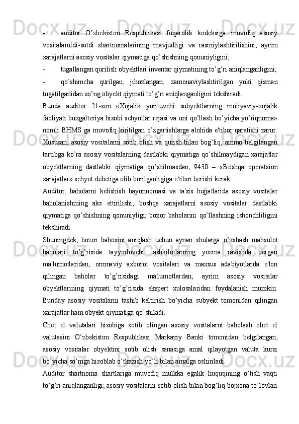 - auditor   O’zbekiston   Respublikasi   fuqarolik   kodeksiga   muvofiq   asosiy
vositalaroldi-sotdi   shartnomalarining   mavjudligi   va   rasmiylashtirilishini,   ayrim
xarajatlarni asosiy vositalar qiymatiga qo’shishning qonuniyligini;
- tugallangan qurilish obyektlari inventar qiymatining to’g’ri aniqlanganligini;
- qo’shimcha   qurilgan,   jihozlangan,   zamonaviylashtirilgan   yoki   qisman
tugatilganidan so’ng obyekt qiymati to’g’ri aniqlanganligini tekshiradi.
Bunda   auditor   21-son   «Xojalik   yurituvchi   subyektlarning   moliyaviy-xojalik
faoliyati buxgalteriya hisobi schyotlar rejasi va uni qo’llash bo’yicha yo’riqnoma»
nomli BHMS ga muvofiq kiritilgan o’zgartishlarga alohida e'tibor qaratishi zarur.
Xususan, asosiy vositalarni sotib olish va qurish bilan bog’liq, ammo belgilangan
tartibga ko’ra asosiy vositalarning dastlabki  qiymatiga qo’shilmaydigan xarajatlar
obyektlarning   dastlabki   qiymatiga   qo’shilmasdan,   9430   –   «Boshqa   operatsion
xarajatlar» schyot debetiga olib borilganligiga e'tibor berishi kerak.
Auditor,   baholarni   kelishish   bayonnomasi   va   ta'sis   hujjatlarida   asosiy   vositalar
baholanishining   aks   ettirilishi;   boshqa   xarajatlarni   asosiy   vositalar   dastlabki
qiymatiga   qo’shishning   qonuniyligi;   bozor   baholarini   qo’llashning   ishonchliligini
tekshiradi.
Shuningdek,   bozor   bahosini   aniqlash   uchun   aynan   shularga   o’xshash   mahsulot
baholari   to’g’risida   tayyorlovchi   tashkilotlarning   yozma   ravishda   bergan
ma'lumotlaridan;   ommaviy   axborot   vositalari   va   maxsus   adabiyotlarda   e'lon
qilingan   baholar   to’g’risidagi   ma'lumotlardan;   ayrim   asosiy   vositalar
obyektlarining   qiymati   to’g’risida   ekspert   xulosalaridan   foydalanish   mumkin.
Bunday   asosiy   vositalarni   tashib   keltirish   bo’yicha   subyekt   tomonidan   qilingan
xarajatlar ham obyekt qiymatiga qo’shiladi.
Chet   el   valutalari   hisobiga   sotib   olingan   asosiy   vositalarni   baholash   chet   el
valutasini   O’zbekiston   Respublikasi   Markaziy   Banki   tomonidan   belgilangan,
asosiy   vositalar   obyektini   sotib   olish   sanasiga   amal   qilayotgan   valuta   kursi
bo’yicha so’mga hisoblab o’tkazish yo’li bilan amalga oshiriladi.
Auditor   shartnoma   shartlariga   muvofiq   mulkka   egalik   huquqining   o’tish   vaqti
to’g’ri aniqlanganligi; asosiy vositalarni sotib olish bilan bog’liq bojxona to’lovlari 