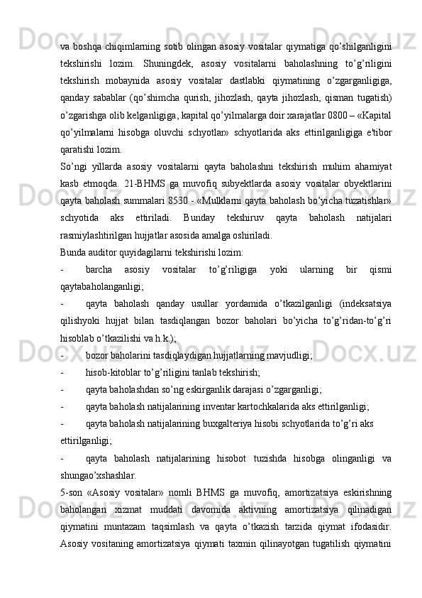 va boshqa  chiqimlarning sotib olingan asosiy  vositalar  qiymatiga qo’shilganligini
tekshirishi   lozim.   Shuningdek,   asosiy   vositalarni   baholashning   to’g’riligini
tekshirish   mobaynida   asosiy   vositalar   dastlabki   qiymatining   o’zgarganligiga,
qanday   sabablar   (qo’shimcha   qurish,   jihozlash,   qayta   jihozlash,   qisman   tugatish)
o’zgarishga olib kelganligiga, kapital qo’yilmalarga doir xarajatlar 0800 – «Kapital
qo’yilmalarni   hisobga   oluvchi   schyotlar»   schyotlarida   aks   ettirilganligiga   e'tibor
qaratishi lozim.
So’ngi   yillarda   asosiy   vositalarni   qayta   baholashni   tekshirish   muhim   ahamiyat
kasb   etmoqda.   21-BHMS   ga   muvofiq   subyektlarda   asosiy   vositalar   obyektlarini
qayta baholash summalari 8530 - «Mulklarni qayta baholash bo’yicha tuzatishlar»
schyotida   aks   ettiriladi.   Bunday   tekshiruv   qayta   baholash   natijalari
rasmiylashtirilgan hujjatlar asosida amalga oshiriladi.
Bunda auditor quyidagilarni tekshirishi lozim:
- barcha   asosiy   vositalar   to’g’riligiga   yoki   ularning   bir   qismi
qaytabaholanganligi;
- qayta   baholash   qanday   usullar   yordamida   o’tkazilganligi   (indeksatsiya
qilishyoki   hujjat   bilan   tasdiqlangan   bozor   baholari   bo’yicha   to’g’ridan-to’g’ri
hisoblab o’tkazilishi va h.k.);
- bozor baholarini tasdiqlaydigan hujjatlarning mavjudligi;
- hisob-kitoblar to’g’riligini tanlab tekshirish;
- qayta baholashdan so’ng eskirganlik darajasi o’zgarganligi;
- qayta baholash natijalarining inventar kartochkalarida aks ettirilganligi;
- qayta baholash natijalarining buxgalteriya hisobi schyotlarida to’g’ri aks
ettirilganligi;
- qayta   baholash   natijalarining   hisobot   tuzishda   hisobga   olinganligi   va
shungao’xshashlar.
5-son   «Asosiy   vositalar»   nomli   BHMS   ga   muvofiq,   amortizatsiya   eskirishning
baholangan   xizmat   muddati   davomida   aktivning   amortizatsiya   qilinadigan
qiymatini   muntazam   taqsimlash   va   qayta   o’tkazish   tarzida   qiymat   ifodasidir.
Asosiy   vositaning   amortizatsiya   qiymati   taxmin   qilinayotgan   tugatilish   qiymatini 