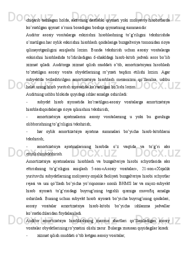 chiqarib tashlagan holda, aktivning dastlabki qiymati yoki moliyaviy hisobotlarda
ko’rsatilgan qiymat o’rnini bosadigan boshqa qiymatning summasidir.
Auditor   asosiy   vositalarga   eskirishni   hisoblashning   to’g’riligini   tekshirishda
o’rnatilgan har oylik eskirishni hisoblash qoidalariga buxgalteriya tomonidan rioya
qilinayotganligini   aniqlashi   lozim.   Bunda   tekshirish   uchun   asosiy   vositalarga
eskirishni   hisoblashda   to’ldiriladigan   6-shakldagi   hisob-kitob   jadvali   asos   bo’lib
xizmat   qiladi.   Auditorga   xizmat   qilish   muddati   o’tib,   amortizatsiyani   hisoblash
to’xtatilgan   asosiy   vosita   obyektlarining   ro’yxati   taqdim   etilishi   lozim.   Agar
subyektda   tezlashtirilgan   amortizatsiya   hisoblash   mexanizmi   qo’llanilsa,   ushbu
holat uning hisob yuritish siyosatida ko’rsatilgan bo’lishi lozim.
Auditning ushbu blokida quyidagi ishlar amalga oshiriladi:
- subyekt   hisob   siyosatida   ko’rsatilgan-asosiy   vositalarga   amortizatsiya
hisoblashqoidalariga rioya qilinishini tekshirish;
- amortizatsiya   ajratmalarini   asosiy   vositalarning   u   yoki   bu   guruhiga
olibborishning to’g’riligini tekshirish;
- har   oylik   amortizatsiya   ajratma   summalari   bo’yicha   hisob-kitoblarni
tekshirish;
- amortizatsiya   ajratmalarining   hisobda   o’z   vaqtida   va   to’g’ri   aks
ettirilishinitekshirish.
Amortizatsiya   ajratmalarini   hisoblash   va   buxgalteriya   hisobi   schyotlarida   aks
ettirishning   to’g’riligini   aniqlash   5-son-«Asosiy   vositalar»,   21-son-«Xojalik
yurituvchi subyektlarning moliyaviy-xojalik faoliyati buxgalteriya hisobi schyotlar
rejasi   va   uni   qo’llash   bo’yicha   yo’riqnoma»   nomli   BHMS   lar   va   mijoz-subyekt
hisob   siyosati   to’g’risidagi   buyrug’ining   tegishli   qismiga   muvofiq   amalga
oshiriladi.   Buning   uchun   subyekt   hisob   siyosati   bo’yicha   buyrug’ining   qoidalari;
asosiy   vositalar   amortizatsiya   hisob-kitobi   bo’yicha   ishlanma   jadvallar
ko’rsatkichlaridan foydalaniladi.
Auditor   amortizatsiya   hisoblashning   maxsus   shartlari   qo’llaniladigan   asosiy
vositalar obyektlarining ro’yxatini olishi zarur.  Bularga xususan quyidagilar kiradi:
- xizmat qilish muddati o’tib ketgan asosiy vositalar;