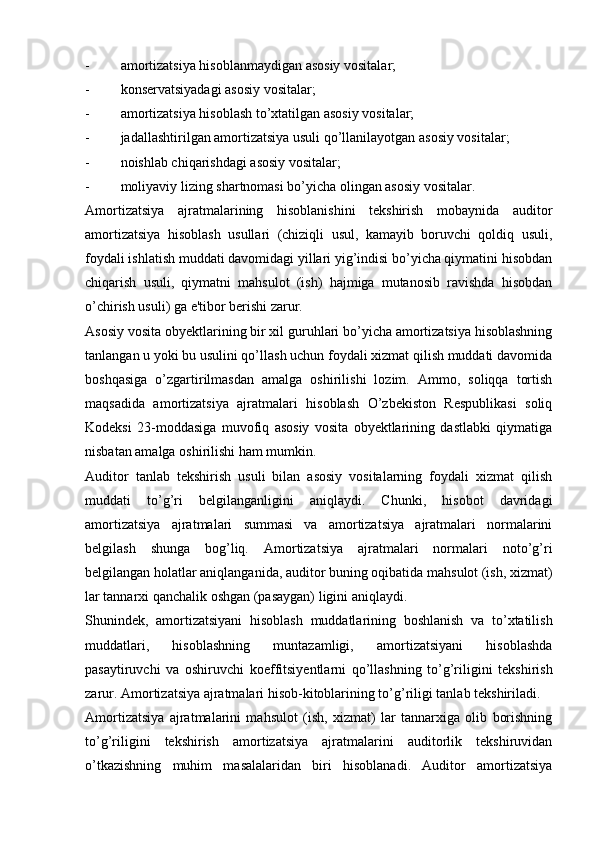 - amortizatsiya hisoblanmaydigan asosiy vositalar;
- konservatsiyadagi asosiy vositalar;
- amortizatsiya hisoblash to’xtatilgan asosiy vositalar;
- jadallashtirilgan amortizatsiya usuli qo’llanilayotgan asosiy vositalar;
- noishlab chiqarishdagi asosiy vositalar;
- moliyaviy lizing shartnomasi bo’yicha olingan asosiy vositalar.
Amortizatsiya   ajratmalarining   hisoblanishini   tekshirish   mobaynida   auditor
amortizatsiya   hisoblash   usullari   (chiziqli   usul,   kamayib   boruvchi   qoldiq   usuli,
foydali ishlatish muddati davomidagi yillari yig’indisi bo’yicha qiymatini hisobdan
chiqarish   usuli,   qiymatni   mahsulot   (ish)   hajmiga   mutanosib   ravishda   hisobdan
o’chirish usuli) ga e'tibor berishi zarur.
Asosiy vosita obyektlarining bir xil guruhlari bo’yicha amortizatsiya hisoblashning
tanlangan u yoki bu usulini qo’llash uchun foydali xizmat qilish muddati davomida
boshqasiga   o’zgartirilmasdan   amalga   oshirilishi   lozim.   Ammo,   soliqqa   tortish
maqsadida   amortizatsiya   ajratmalari   hisoblash   O’zbekiston   Respublikasi   soliq
Kodeksi   23-moddasiga   muvofiq   asosiy   vosita   obyektlarining   dastlabki   qiymatiga
nisbatan amalga oshirilishi ham mumkin.
Auditor   tanlab   tekshirish   usuli   bilan   asosiy   vositalarning   foydali   xizmat   qilish
muddati   to’g’ri   belgilanganligini   aniqlaydi.   Chunki,   hisobot   davridagi
amortizatsiya   ajratmalari   summasi   va   amortizatsiya   ajratmalari   normalarini
belgilash   shunga   bog’liq.   Amortizatsiya   ajratmalari   normalari   noto’g’ri
belgilangan holatlar aniqlanganida, auditor buning oqibatida mahsulot (ish, xizmat)
lar tannarxi qanchalik oshgan (pasaygan) ligini aniqlaydi.
Shunindek,   amortizatsiyani   hisoblash   muddatlarining   boshlanish   va   to’xtatilish
muddatlari,   hisoblashning   muntazamligi,   amortizatsiyani   hisoblashda
pasaytiruvchi   va   oshiruvchi   koeffitsiyentlarni   qo’llashning   to’g’riligini   tekshirish
zarur. Amortizatsiya ajratmalari hisob-kitoblarining to’g’riligi tanlab tekshiriladi.
Amortizatsiya   ajratmalarini   mahsulot   (ish,   xizmat)   lar   tannarxiga   olib   borishning
to’g’riligini   tekshirish   amortizatsiya   ajratmalarini   auditorlik   tekshiruvidan
o’tkazishning   muhim   masalalaridan   biri   hisoblanadi.   Auditor   amortizatsiya 