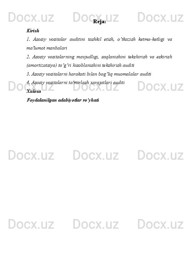 Reja:
Kirish 
1.   Asosiy   vositalar   auditini   tashkil   etish,   o’tkazish   ketma-ketligi   va
ma'lumot manbalari 
2.   Asosiy   vositalarning   mavjudligi,   saqlanishini   tekshirish   va   eskirish
(amortizatsiya) to’g’ri hisoblanishini tekshirish auditi
3. Asosiy vositalarni harakati bilan bog’liq muomalalar auditi
4. Asosiy vositalarni ta'mirlash xarajatlari auditi 
Xulosa
Foydalanilgan adabiyotlar ro’yhati  