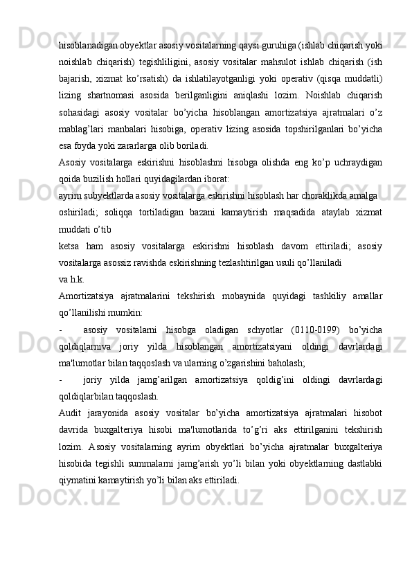 hisoblanadigan obyektlar asosiy vositalarning qaysi guruhiga (ishlab chiqarish yoki
noishlab   chiqarish)   tegishliligini,   asosiy   vositalar   mahsulot   ishlab   chiqarish   (ish
bajarish,   xizmat   ko’rsatish)   da   ishlatilayotganligi   yoki   operativ   (qisqa   muddatli)
lizing   shartnomasi   asosida   berilganligini   aniqlashi   lozim.   Noishlab   chiqarish
sohasidagi   asosiy   vositalar   bo’yicha   hisoblangan   amortizatsiya   ajratmalari   o’z
mablag’lari   manbalari   hisobiga,   operativ   lizing   asosida   topshirilganlari   bo’yicha
esa foyda yoki zararlarga olib boriladi.
Asosiy   vositalarga   eskirishni   hisoblashni   hisobga   olishda   eng   ko’p   uchraydigan
qoida buzilish hollari quyidagilardan iborat:
ayrim subyektlarda asosiy vositalarga eskirishni hisoblash har choraklikda amalga
oshiriladi;   soliqqa   tortiladigan   bazani   kamaytirish   maqsadida   ataylab   xizmat
muddati o’tib
ketsa   ham   asosiy   vositalarga   eskirishni   hisoblash   davom   ettiriladi;   asosiy
vositalarga asossiz ravishda eskirishning tezlashtirilgan usuli qo’llaniladi
va h.k.
Amortizatsiya   ajratmalarini   tekshirish   mobaynida   quyidagi   tashkiliy   amallar
qo’llanilishi mumkin:
- asosiy   vositalarni   hisobga   oladigan   schyotlar   (0110-0199)   bo’yicha
qoldiqlarniva   joriy   yilda   hisoblangan   amortizatsiyani   oldingi   davrlardagi
ma'lumotlar bilan taqqoslash va ularning o’zgarishini baholash;
- joriy   yilda   jamg’arilgan   amortizatsiya   qoldig’ini   oldingi   davrlardagi
qoldiqlarbilan taqqoslash.
Audit   jarayonida   asosiy   vositalar   bo’yicha   amortizatsiya   ajratmalari   hisobot
davrida   buxgalteriya   hisobi   ma'lumotlarida   to’g’ri   aks   ettirilganini   tekshirish
lozim.   Asosiy   vositalarning   ayrim   obyektlari   bo’yicha   ajratmalar   buxgalteriya
hisobida   tegishli   summalarni   jamg’arish   yo’li   bilan   yoki   obyektlarning   dastlabki
qiymatini kamaytirish yo’li bilan aks ettiriladi. 