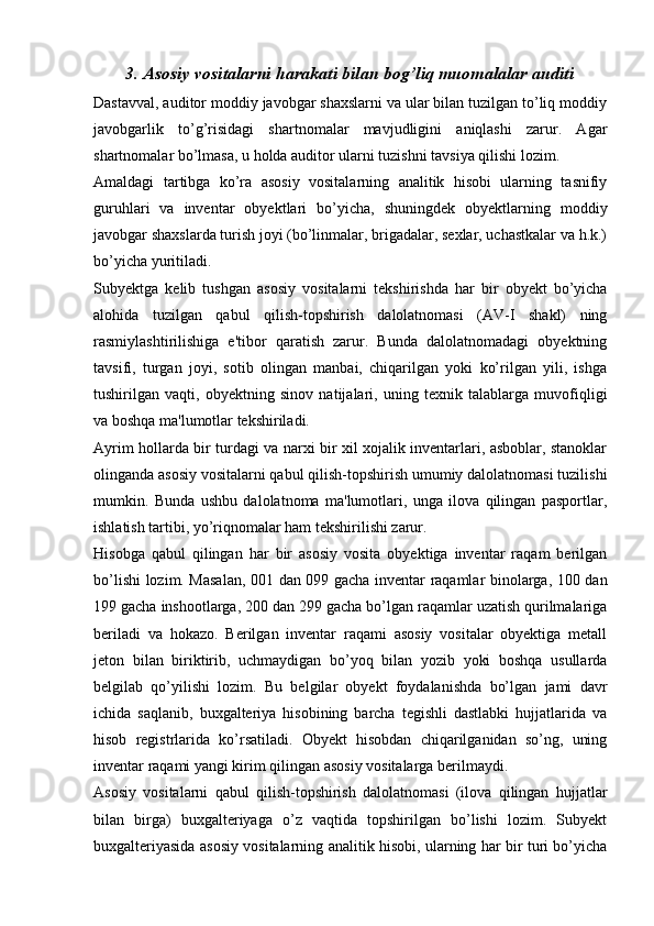 3. Asosiy vositalarni harakati bilan bog’liq muomalalar auditi
Dastavval, auditor moddiy javobgar shaxslarni va ular bilan tuzilgan to’liq moddiy
javobgarlik   to’g’risidagi   shartnomalar   mavjudligini   aniqlashi   zarur.   Agar
shartnomalar bo’lmasa, u holda auditor ularni tuzishni tavsiya qilishi lozim.
Amaldagi   tartibga   ko’ra   asosiy   vositalarning   analitik   hisobi   ularning   tasnifiy
guruhlari   va   inventar   obyektlari   bo’yicha,   shuningdek   obyektlarning   moddiy
javobgar shaxslarda turish joyi (bo’linmalar, brigadalar, sexlar, uchastkalar va h.k.)
bo’yicha yuritiladi.
Subyektga   kelib   tushgan   asosiy   vositalarni   tekshirishda   har   bir   obyekt   bo’yicha
alohida   tuzilgan   qabul   qilish-topshirish   dalolatnomasi   (AV-I   shakl)   ning
rasmiylashtirilishiga   e'tibor   qaratish   zarur.   Bunda   dalolatnomadagi   obyektning
tavsifi,   turgan   joyi,   sotib   olingan   manbai,   chiqarilgan   yoki   ko’rilgan   yili,   ishga
tushirilgan   vaqti,   obyektning   sinov   natijalari,   uning   texnik   talablarga   muvofiqligi
va boshqa ma'lumotlar tekshiriladi.
Ayrim hollarda bir turdagi va narxi bir xil xojalik inventarlari, asboblar, stanoklar
olinganda asosiy vositalarni qabul qilish-topshirish umumiy dalolatnomasi tuzilishi
mumkin.   Bunda   ushbu   dalolatnoma   ma'lumotlari,   unga   ilova   qilingan   pasportlar,
ishlatish tartibi, yo’riqnomalar ham tekshirilishi zarur.
Hisobga   qabul   qilingan   har   bir   asosiy   vosita   obyektiga   inventar   raqam   berilgan
bo’lishi lozim. Masalan, 001 dan 099 gacha inventar raqamlar binolarga, 100 dan
199 gacha inshootlarga, 200 dan 299 gacha bo’lgan raqamlar uzatish qurilmalariga
beriladi   va   hokazo.   Berilgan   inventar   raqami   asosiy   vositalar   obyektiga   metall
jeton   bilan   biriktirib,   uchmaydigan   bo’yoq   bilan   yozib   yoki   boshqa   usullarda
belgilab   qo’yilishi   lozim.   Bu   belgilar   obyekt   foydalanishda   bo’lgan   jami   davr
ichida   saqlanib,   buxgalteriya   hisobining   barcha   tegishli   dastlabki   hujjatlarida   va
hisob   registrlarida   ko’rsatiladi.   Obyekt   hisobdan   chiqarilganidan   so’ng,   uning
inventar raqami yangi kirim qilingan asosiy vositalarga berilmaydi.
Asosiy   vositalarni   qabul   qilish-topshirish   dalolatnomasi   (ilova   qilingan   hujjatlar
bilan   birga)   buxgalteriyaga   o’z   vaqtida   topshirilgan   bo’lishi   lozim.   Subyekt
buxgalteriyasida asosiy vositalarning analitik hisobi, ularning har bir turi bo’yicha 