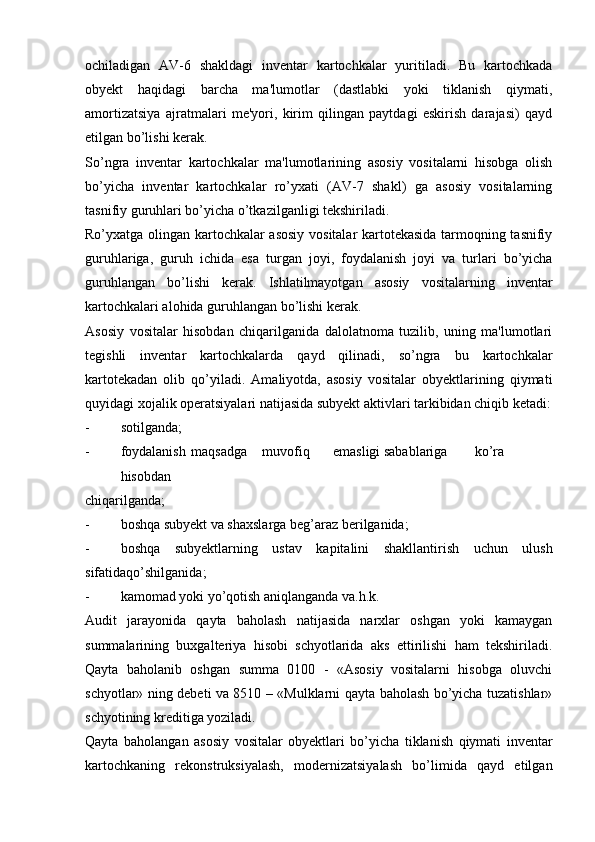 ochiladigan   AV-6   shakldagi   inventar   kartochkalar   yuritiladi.   Bu   kartochkada
obyekt   haqidagi   barcha   ma'lumotlar   (dastlabki   yoki   tiklanish   qiymati,
amortizatsiya   ajratmalari   me'yori,   kirim   qilingan   paytdagi   eskirish   darajasi)   qayd
etilgan bo’lishi kerak.
So’ngra   inventar   kartochkalar   ma'lumotlarining   asosiy   vositalarni   hisobga   olish
bo’yicha   inventar   kartochkalar   ro’yxati   (AV-7   shakl)   ga   asosiy   vositalarning
tasnifiy guruhlari bo’yicha o’tkazilganligi tekshiriladi.
Ro’yxatga olingan kartochkalar asosiy vositalar kartotekasida tarmoqning tasnifiy
guruhlariga,   guruh   ichida   esa   turgan   joyi,   foydalanish   joyi   va   turlari   bo’yicha
guruhlangan   bo’lishi   kerak.   Ishlatilmayotgan   asosiy   vositalarning   inventar
kartochkalari alohida guruhlangan bo’lishi kerak.
Asosiy   vositalar   hisobdan   chiqarilganida   dalolatnoma   tuzilib,   uning   ma'lumotlari
tegishli   inventar   kartochkalarda   qayd   qilinadi,   so’ngra   bu   kartochkalar
kartotekadan   olib   qo’yiladi.   Amaliyotda,   asosiy   vositalar   obyektlarining   qiymati
quyidagi xojalik operatsiyalari natijasida subyekt aktivlari tarkibidan chiqib ketadi:
- sotilganda;
- foydalanish  maqsadga  muvofiq  emasligi sabablariga  ko’ra  
hisobdan
chiqarilganda;
- boshqa subyekt va shaxslarga beg’araz berilganida;
- boshqa   subyektlarning   ustav   kapitalini   shakllantirish   uchun   ulush
sifatidaqo’shilganida;
- kamomad yoki yo’qotish aniqlanganda va.h.k.
Audit   jarayonida   qayta   baholash   natijasida   narxlar   oshgan   yoki   kamaygan
summalarining   buxgalteriya   hisobi   schyotlarida   aks   ettirilishi   ham   tekshiriladi.
Qayta   baholanib   oshgan   summa   0100   -   «Asosiy   vositalarni   hisobga   oluvchi
schyotlar» ning debeti va 8510 – «Mulklarni qayta baholash bo’yicha tuzatishlar»
schyotining kreditiga yoziladi.
Qayta   baholangan   asosiy   vositalar   obyektlari   bo’yicha   tiklanish   qiymati   inventar
kartochkaning   rekonstruksiyalash,   modernizatsiyalash   bo’limida   qayd   etilgan 