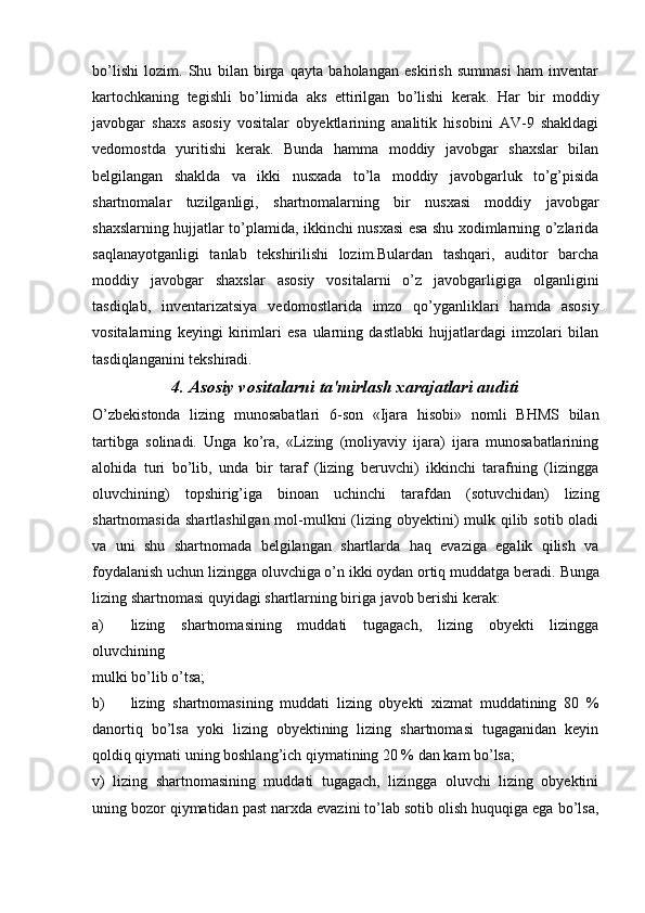 bo’lishi   lozim.   Shu   bilan   birga   qayta   baholangan   eskirish   summasi   ham   inventar
kartochkaning   tegishli   bo’limida   aks   ettirilgan   bo’lishi   kerak.   Har   bir   moddiy
javobgar   shaxs   asosiy   vositalar   obyektlarining   analitik   hisobini   AV-9   shakldagi
vedomostda   yuritishi   kerak.   Bunda   hamma   moddiy   javobgar   shaxslar   bilan
belgilangan   shaklda   va   ikki   nusxada   to’la   moddiy   javobgarluk   to’g’pisida
shartnomalar   tuzilganligi,   shartnomalarning   bir   nusxasi   moddiy   javobgar
shaxslarning hujjatlar to’plamida, ikkinchi nusxasi esa shu xodimlarning o’zlarida
saqlanayotganligi   tanlab   tekshirilishi   lozim.Bulardan   tashqari,   auditor   barcha
moddiy   javobgar   shaxslar   asosiy   vositalarni   o’z   javobgarligiga   olganligini
tasdiqlab,   inventarizatsiya   vedomostlarida   imzo   qo’yganliklari   hamda   asosiy
vositalarning   keyingi   kirimlari   esa   ularning   dastlabki   hujjatlardagi   imzolari   bilan
tasdiqlanganini tekshiradi.
4. Asosiy vositalarni ta'mirlash xarajatlari auditi
O’zbekistonda   lizing   munosabatlari   6-son   «Ijara   hisobi»   nomli   BHMS   bilan
tartibga   solinadi.   Unga   ko’ra,   «Lizing   (moliyaviy   ijara)   ijara   munosabatlarining
alohida   turi   bo’lib,   unda   bir   taraf   (lizing   beruvchi)   ikkinchi   tarafning   (lizingga
oluvchining)   topshirig’iga   binoan   uchinchi   tarafdan   (sotuvchidan)   lizing
shartnomasida  shartlashilgan mol-mulkni  (lizing obyektini)  mulk qilib sotib oladi
va   uni   shu   shartnomada   belgilangan   shartlarda   haq   evaziga   egalik   qilish   va
foydalanish uchun lizingga oluvchiga o’n ikki oydan ortiq muddatga beradi.  Bunga
lizing shartnomasi quyidagi shartlarning biriga javob berishi kerak:
a) lizing   shartnomasining   muddati   tugagach,   lizing   obyekti   lizingga
oluvchining
mulki bo’lib o’tsa;
b) lizing   shartnomasining   muddati   lizing   obyekti   xizmat   muddatining   80   %
danortiq   bo’lsa   yoki   lizing   obyektining   lizing   shartnomasi   tugaganidan   keyin
qoldiq qiymati uning boshlang’ich qiymatining 20 % dan kam bo’lsa;
v)   lizing   shartnomasining   muddati   tugagach,   lizingga   oluvchi   lizing   obyektini
uning bozor qiymatidan past narxda evazini to’lab sotib olish huquqiga ega bo’lsa, 