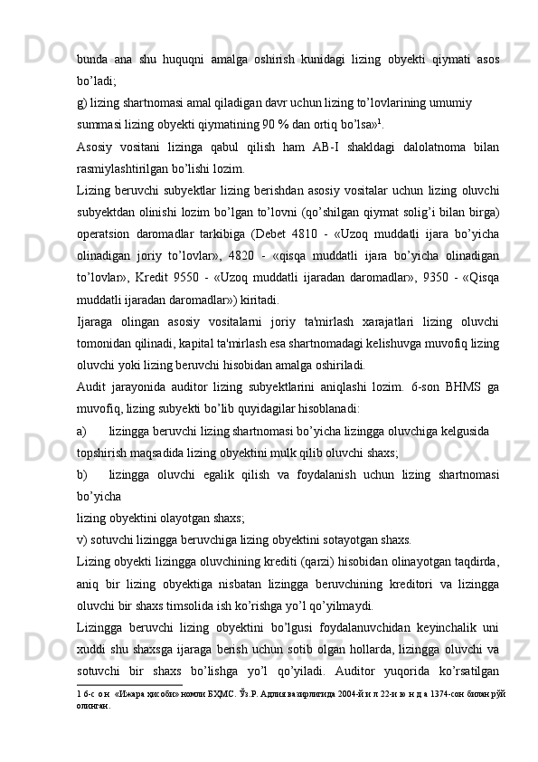 bunda   ana   shu   huquqni   amalga   oshirish   kunidagi   lizing   obyekti   qiymati   asos
bo’ladi;
g) lizing shartnomasi amal qiladigan davr uchun lizing to’lovlarining umumiy
summasi lizing obyekti qiymatining 90 % dan ortiq bo’lsa» 1
.
Asosiy   vositani   lizinga   qabul   qilish   ham   AB-I   shakldagi   dalolatnoma   bilan
rasmiylashtirilgan bo’lishi lozim.
Lizing   beruvchi   subyektlar   lizing   berishdan   asosiy   vositalar   uchun   lizing   oluvchi
subyektdan olinishi  lozim bo’lgan to’lovni (qo’shilgan qiymat  solig’i  bilan birga)
operatsion   daromadlar   tarkibiga   (Debet   4810   -   «Uzoq   muddatli   ijara   bo’yicha
olinadigan   joriy   to’lovlar»,   4820   -   «qisqa   muddatli   ijara   bo’yicha   olinadigan
to’lovlar»,   Kredit   9550   -   «Uzoq   muddatli   ijaradan   daromadlar»,   9350   -   «Qisqa
muddatli ijaradan daromadlar») kiritadi.
Ijaraga   olingan   asosiy   vositalarni   joriy   ta'mirlash   xarajatlari   lizing   oluvchi
tomonidan qilinadi, kapital ta'mirlash esa shartnomadagi kelishuvga muvofiq lizing
oluvchi yoki lizing beruvchi hisobidan amalga oshiriladi.
Audit   jarayonida   auditor   lizing   subyektlarini   aniqlashi   lozim.   6-son   BHMS   ga
muvofiq, lizing subyekti bo’lib quyidagilar hisoblanadi:
a) lizingga beruvchi lizing shartnomasi bo’yicha lizingga oluvchiga kelgusida
topshirish maqsadida lizing obyektini mulk qilib oluvchi shaxs;
b) lizingga   oluvchi   egalik   qilish   va   foydalanish   uchun   lizing   shartnomasi
bo’yicha
lizing obyektini olayotgan shaxs;
v) sotuvchi lizingga beruvchiga lizing obyektini sotayotgan shaxs.
Lizing obyekti lizingga oluvchining krediti (qarzi) hisobidan olinayotgan taqdirda,
aniq   bir   lizing   obyektiga   nisbatan   lizingga   beruvchining   kreditori   va   lizingga
oluvchi bir shaxs timsolida ish ko’rishga yo’l qo’yilmaydi.
Lizingga   beruvchi   lizing   obyektini   bo’lgusi   foydalanuvchidan   keyinchalik   uni
xuddi   shu   shaxsga   ijaraga   berish   uchun   sotib   olgan   hollarda,   lizingga   oluvchi   va
sotuvchi   bir   shaxs   bo’lishga   yo’l   qo’yiladi.   Auditor   yuqorida   ko’rsatilgan
1  6-с о н  «Ижара ҳисоби» номли БҲМС. Ўз.Р. Адлия вазирлигида 2004-й и л 22-и ю н д а 1374-сон билан рўй
олинган. 