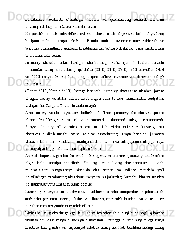 masalalarni   tekshirib,   o’rnatilgan   talablar   va   qoidalarning   buzilish   hollarini
o’zining ish hujjatlarida aks ettirishi lozim.
Ko’pchilik   xojalik   subyektlari   avtomobillarni   sotib   olganidan   ko’ra   foydaliroq
bo’lgani   uchun   ijaraga   oladilar.   Bunda   auditor   avtomashinani   ishlatish   va
ta'mirlash xarajatlarini qoplash, hisoblashishlar tartibi kelishilgan ijara shartnomasi
bilan tanishishi lozim.
Jismoniy   shaxslar   bilan   tuzilgan   shartnomaga   ko’ra   ijara   to’lovlari   ijarachi
tomonidan   uning   xarajatlariga   qo’shilsa   (2010,   2310,   2510,   2710   schyotlar   debet
va   6910   schyot   kredit)   hisoblangan   ijara   to’lovi   summasidan   daromad   solig’i
undiriladi
(Debet   6910,   Kredit   6410).   Ijaraga   beruvchi   jismoniy   shaxslarga   ulardan   ijaraga
olingan   asosiy   vositalar   uchun   hisoblangan   ijara   to’lovi   summasidan   budjetdan
tashqari fondlarga to’lovlar hisoblanmaydi.
Agar   asosiy   vosita   obyektlari   tadbirkor   bo’lgan   jismoniy   shaxslardan   ijaraga
olinsa,   hisoblangan   ijara   to’lovi   summasidan   daromad   solig’i   ushlanmaydi.
Subyekt   bunday   to’lovlarning   barcha   turlari   bo’yicha   soliq   inspeksiyasiga   har
chorakda   bildirib   turishi   lozim.   Auditor   subyektning   ijaraga   beruvchi   jismoniy
shaxslar bilan hisobkitoblarni hisobga olish qoidalari va soliq qonunchiligiga rioya
qilinayotganligiga ishonch hosil qilishi lozim.
Auditda bajariladigan barcha amallar lizing muomalalarining xususiyatini hisobga
olgan   holda   amalga   oshiriladi.   Shuning   uchun   lizing   shartnomalarini   tuzish,
muomalalarni   buxgalteriya   hisobida   aks   ettirish   va   soliqqa   tortishda   yo’l
qo’yiladigan xatolarning aksariyati  me'yoriy hujjatlardagi kamchiliklar va uslubiy
qo’llanmalar yetishmasligi bilan bog’liq.
Lizing   operatsiyalarini   tekshirishda   auditning   barcha   bosqichlari:   rejalashtirish,
auditorlar   guruhini   tuzish,   tekshiruv   o’tkazish,   auditorlik   hisoboti   va   xulosalarini
tuzishda maxsus yondoshuv talab qilinadi.
Lizingda lizing obyektiga egalik qilish va foydalanish huquqi bilan bog’liq barcha
tavakkalchiliklar   lizinga   oluvchiga  o’tkaziladi.   Lizingga   oluvchining  buxgalteriya
hisobida   lizing   aktiv   va   majburiyat   sifatida   lizing   muddati   boshlanishidagi   lizing 