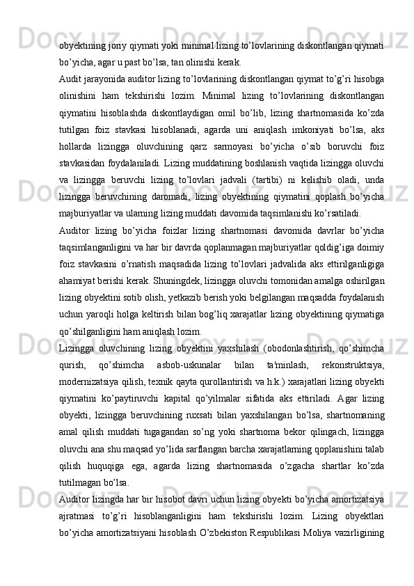 obyektining joriy qiymati yoki minimal lizing to’lovlarining diskontlangan qiymati
bo’yicha, agar u past bo’lsa, tan olinishi kerak.
Audit jarayonida auditor lizing to’lovlarining diskontlangan qiymat to’g’ri hisobga
olinishini   ham   tekshirishi   lozim.   Minimal   lizing   to’lovlarining   diskontlangan
qiymatini   hisoblashda   diskontlaydigan   omil   bo’lib,   lizing   shartnomasida   ko’zda
tutilgan   foiz   stavkasi   hisoblanadi,   agarda   uni   aniqlash   imkoniyati   bo’lsa,   aks
hollarda   lizingga   oluvchining   qarz   sarmoyasi   bo’yicha   o’sib   boruvchi   foiz
stavkasidan foydalaniladi. Lizing muddatining boshlanish vaqtida lizingga oluvchi
va   lizingga   beruvchi   lizing   to’lovlari   jadvali   (tartibi)   ni   kelishib   oladi,   unda
lizingga   beruvchining   daromadi,   lizing   obyektining   qiymatini   qoplash   bo’yicha
majburiyatlar va ularning lizing muddati davomida taqsimlanishi ko’rsatiladi.
Auditor   lizing   bo’yicha   foizlar   lizing   shartnomasi   davomida   davrlar   bo’yicha
taqsimlanganligini va har bir davrda qoplanmagan majburiyatlar qoldig’iga doimiy
foiz   stavkasini   o’rnatish   maqsadida   lizing   to’lovlari   jadvalida   aks   ettirilganligiga
ahamiyat berishi kerak. Shuningdek, lizingga oluvchi tomonidan amalga oshirilgan
lizing obyektini sotib olish, yetkazib berish yoki belgilangan maqsadda foydalanish
uchun yaroqli holga keltirish bilan bog’liq xarajatlar lizing obyektining qiymatiga
qo’shilganligini ham aniqlash lozim.
Lizingga   oluvchining   lizing   obyektini   yaxshilash   (obodonlashtirish,   qo’shimcha
qurish,   qo’shimcha   asbob-uskunalar   bilan   ta'minlash,   rekonstruktsiya,
modernizatsiya qilish, texnik qayta qurollantirish va h.k.) xarajatlari lizing obyekti
qiymatini   ko’paytiruvchi   kapital   qo’yilmalar   sifatida   aks   ettiriladi.   Agar   lizing
obyekti,   lizingga   beruvchining   ruxsati   bilan   yaxshilangan   bo’lsa,   shartnomaning
amal   qilish   muddati   tugagandan   so’ng   yoki   shartnoma   bekor   qilingach,   lizingga
oluvchi ana shu maqsad yo’lida sarflangan barcha xarajatlarning qoplanishini talab
qilish   huquqiga   ega,   agarda   lizing   shartnomasida   o’zgacha   shartlar   ko’zda
tutilmagan bo’lsa.
Auditor lizingda har bir hisobot davri uchun lizing obyekti bo’yicha amortizatsiya
ajratmasi   to’g’ri   hisoblanganligini   ham   tekshirishi   lozim.   Lizing   obyektlari
bo’yicha amortizatsiyani hisoblash O’zbekiston Respublikasi Moliya vazirligining 