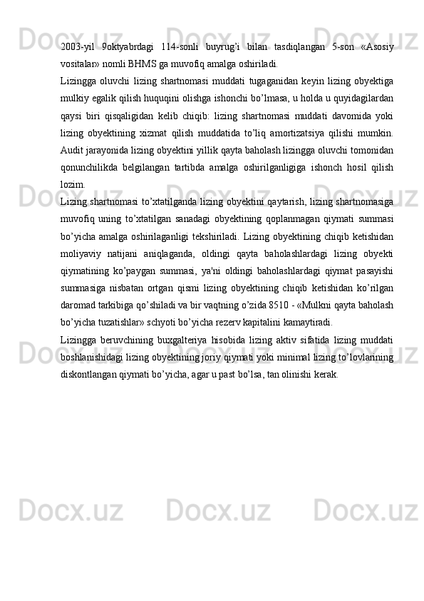 2003-yil   9oktyabrdagi   114-sonli   buyrug’i   bilan   tasdiqlangan   5-son   «Asosiy
vositalar» nomli BHMS ga muvofiq amalga oshiriladi.
Lizingga   oluvchi   lizing   shartnomasi   muddati   tugaganidan   keyin   lizing   obyektiga
mulkiy egalik qilish huquqini olishga ishonchi bo’lmasa, u holda u quyidagilardan
qaysi   biri   qisqaligidan   kelib   chiqib:   lizing   shartnomasi   muddati   davomida   yoki
lizing   obyektining   xizmat   qilish   muddatida   to’liq   amortizatsiya   qilishi   mumkin.
Audit jarayonida lizing obyektini yillik qayta baholash lizingga oluvchi tomonidan
qonunchilikda   belgilangan   tartibda   amalga   oshirilganligiga   ishonch   hosil   qilish
lozim.
Lizing shartnomasi to’xtatilganda lizing obyektini qaytarish, lizing shartnomasiga
muvofiq   uning   to’xtatilgan   sanadagi   obyektining   qoplanmagan   qiymati   summasi
bo’yicha   amalga  oshirilaganligi   tekshiriladi.  Lizing  obyektining  chiqib  ketishidan
moliyaviy   natijani   aniqlaganda,   oldingi   qayta   baholashlardagi   lizing   obyekti
qiymatining   ko’paygan   summasi,   ya'ni   oldingi   baholashlardagi   qiymat   pasayishi
summasiga   nisbatan   ortgan   qismi   lizing   obyektining   chiqib   ketishidan   ko’rilgan
daromad tarkibiga qo’shiladi va bir vaqtning o’zida 8510 - «Mulkni qayta baholash
bo’yicha tuzatishlar» schyoti bo’yicha rezerv kapitalini kamaytiradi.
Lizingga   beruvchining   buxgalteriya   hisobida   lizing   aktiv   sifatida   lizing   muddati
boshlanishidagi lizing obyektining joriy qiymati yoki minimal lizing to’lovlarining
diskontlangan qiymati bo’yicha, agar u past bo’lsa, tan olinishi kerak. 