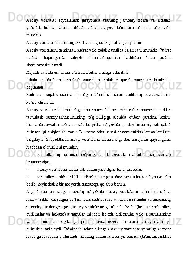 Asosiy   vositalar   foydalanish   jarayonida   ularning   jismoniy   xossa   va   sifatlari
yo’qolib   boradi.   Ularni   tiklash   uchun   subyekt   ta'mirlash   ishlarini   o’tkazishi
mumkin.
Asosiy vositalar ta'mirining ikki turi mavjud: kapital va joriy ta'mir.
Asosiy vositalarni ta'mirlash pudrat yoki xojalik usulida bajarilishi mumkin. Pudrat
usulida   bajarilganda   subyekt   ta'mirlash-qurilish   tashkiloti   bilan   pudrat
shartnomasini tuzadi.
Xojalik usulida esa ta'mir o’z kuchi bilan amalga oshiriladi.
Ikkala   usulda   ham   ta'mirlash   xarajatlari   ishlab   chiqarish   xarajatlari   hisobidan
qoplanadi.
Pudrat   va   xojalik   usulida   bajarilgan   ta'mirlash   ishlari   auditining   xususiyatlarini
ko’rib chiqamiz.
Asosiy   vositalarni   ta'mirlashga   doir   muomalalarni   tekshirish   mobaynida   auditor
ta'mirlash   rasmiylashtirilishining   to’g’rililigiga   alohida   e'tibor   qaratishi   lozim.
Bunda dastavval,  mazkur  masala bo’yicha subyektda qanday hisob siyosati  qabul
qilinganligi aniqlanishi zarur. Bu narsa tekshiruvni davom ettirish ketma-ketligini
belgilaydi. Subyektlarda asosiy vositalarni ta'mirlashga doir xarajatlar quyidagicha
hisobdan o’chirilishi mumkin:
- xarajatlarning   qilinish   me'yoriga   qarab   bevosita   mahsulot   (ish,   xizmat)
lartannarxiga;
- asosiy vositalarni ta'mirlash uchun yaratilgan fond hisobidan;
- xarajatlarni   oldin   3190   –   «Boshqa   kelgusi   davr   xarajatlari»   schyotiga   olib
borib, keyinchalik bir me'yorda tannarxga qo’shib borish.
Agar   hisob   siyosatiga   muvofiq   subyektda   asosiy   vositalarni   ta'mirlash   uchun
rezerv tashkil etiladigan bo’lsa, unda auditor rezerv uchun ajratmalar summasining
iqtisodiy asoslanganligini, asosiy vositalarning turlari bo’yicha (binolar, inshootlar,
qurilmalar   va   hokazo)   ajratmalar   miqdori   ko’zda   tutilganligi   yoki   ajratmalarning
yagona   normasi   belgilanganligi,   har   oyda   rezerv   hisoblash   tamoyiliga   rioya
qilinishini aniqlaydi. Ta'mirlash uchun qilingan haqiqiy xarajatlar yaratilgan rezerv
hisobiga hisobdan o’chiriladi. Shuning uchun auditor yil oxirida (ta'mirlash ishlari 