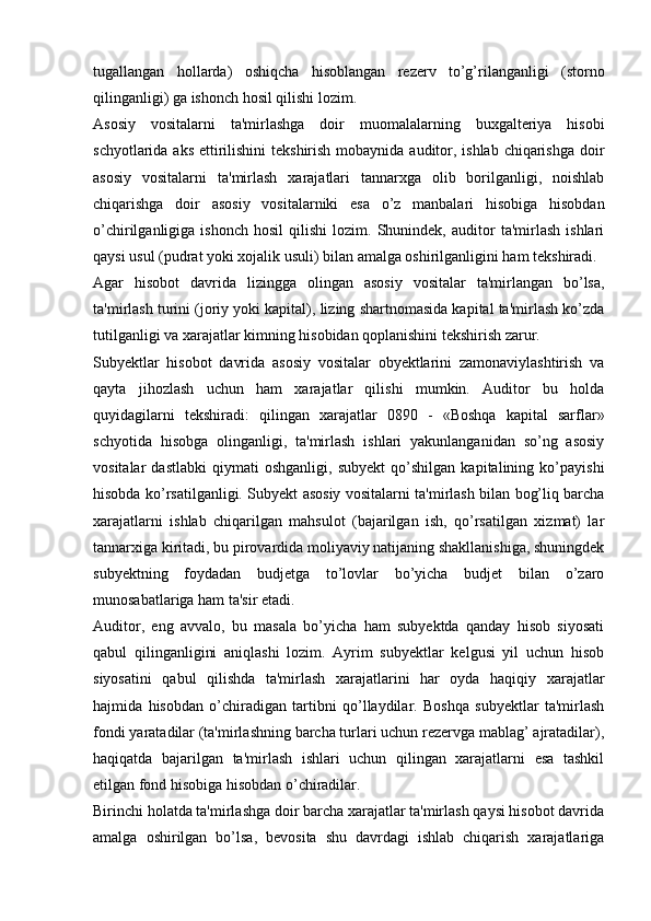 tugallangan   hollarda)   oshiqcha   hisoblangan   rezerv   to’g’rilanganligi   (storno
qilinganligi) ga ishonch hosil qilishi lozim.
Asosiy   vositalarni   ta'mirlashga   doir   muomalalarning   buxgalteriya   hisobi
schyotlarida aks ettirilishini  tekshirish mobaynida auditor, ishlab chiqarishga  doir
asosiy   vositalarni   ta'mirlash   xarajatlari   tannarxga   olib   borilganligi,   noishlab
chiqarishga   doir   asosiy   vositalarniki   esa   o’z   manbalari   hisobiga   hisobdan
o’chirilganligiga  ishonch   hosil   qilishi   lozim.  Shunindek,   auditor   ta'mirlash   ishlari
qaysi usul (pudrat yoki xojalik usuli) bilan amalga oshirilganligini ham tekshiradi.
Agar   hisobot   davrida   lizingga   olingan   asosiy   vositalar   ta'mirlangan   bo’lsa,
ta'mirlash turini (joriy yoki kapital), lizing shartnomasida kapital ta'mirlash ko’zda
tutilganligi va xarajatlar kimning hisobidan qoplanishini tekshirish zarur.
Subyektlar   hisobot   davrida   asosiy   vositalar   obyektlarini   zamonaviylashtirish   va
qayta   jihozlash   uchun   ham   xarajatlar   qilishi   mumkin.   Auditor   bu   holda
quyidagilarni   tekshiradi:   qilingan   xarajatlar   0890   -   «Boshqa   kapital   sarflar»
schyotida   hisobga   olinganligi,   ta'mirlash   ishlari   yakunlanganidan   so’ng   asosiy
vositalar   dastlabki   qiymati   oshganligi,   subyekt   qo’shilgan   kapitalining   ko’payishi
hisobda ko’rsatilganligi. Subyekt asosiy vositalarni ta'mirlash bilan bog’liq barcha
xarajatlarni   ishlab   chiqarilgan   mahsulot   (bajarilgan   ish,   qo’rsatilgan   xizmat)   lar
tannarxiga kiritadi, bu pirovardida moliyaviy natijaning shakllanishiga, shuningdek
subyektning   foydadan   budjetga   to’lovlar   bo’yicha   budjet   bilan   o’zaro
munosabatlariga ham ta'sir etadi.
Auditor,   eng   avvalo,   bu   masala   bo’yicha   ham   subyektda   qanday   hisob   siyosati
qabul   qilinganligini   aniqlashi   lozim.   Ayrim   subyektlar   kelgusi   yil   uchun   hisob
siyosatini   qabul   qilishda   ta'mirlash   xarajatlarini   har   oyda   haqiqiy   xarajatlar
hajmida   hisobdan   o’chiradigan   tartibni   qo’llaydilar.   Boshqa   subyektlar   ta'mirlash
fondi yaratadilar (ta'mirlashning barcha turlari uchun rezervga mablag’ ajratadilar),
haqiqatda   bajarilgan   ta'mirlash   ishlari   uchun   qilingan   xarajatlarni   esa   tashkil
etilgan fond hisobiga hisobdan o’chiradilar.
Birinchi holatda ta'mirlashga doir barcha xarajatlar ta'mirlash qaysi hisobot davrida
amalga   oshirilgan   bo’lsa,   bevosita   shu   davrdagi   ishlab   chiqarish   xarajatlariga 