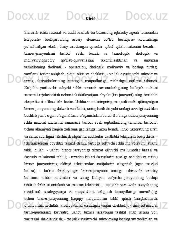 Kirish
Samarali   ichki   nazorat   va   audit   xizmati-bu   bozorning   iqtisodiy   agenti   tomonidan
korporativ   boshqaruvning   asosiy   elementi   bo lib,   boshqaruv   xodimlarigaʻ
yo naltirilgan   etarli,   ilmiy   asoslangan   qarorlar   qabul   qilish   imkonini   beradi:   -	
ʻ
biznes-jarayonlarni   tashkil   etish,   texnik   va   texnologik,   ekologik   va
moliyaviyiqtisodiy   qo llab-quvvatlashni   takomillashtirish   va   umuman	
ʻ
tashkilotning   faoliyati,   -   operatsion,   ekologik,   moliyaviy   va   boshqa   turdagi
xavflarni tezkor aniqlash, oldini olish va cheklash; - xo jalik yurituvchi subyekt va	
ʻ
uning   aksiyadorlarining   strategik   maqsadlariga   erishishga   oqilona   ishonch.
Xo jalik   yurituvchi   subyekt   ichki   nazorati   samaradorligining   bo lajak   auditini	
ʻ ʻ
samarali  rejalashtirish uchun tekshirilayotgan obyekt (ish jarayoni)  ning dastlabki
ekspertizasi   o tkazilishi   lozim.  Ushbu  monitoringning  maqsadi  audit  qilinayotgan	
ʻ
biznes jarayonining dolzarb vazifalari, uning tuzilishi yoki undagi avvalgi auditdan
boshlab yuz bergan o zgarishlarni o rganishdan iborat. Bu bizga ushbu jarayonning	
ʻ ʻ
ichki   nazorat   xizmatini   samarasiz   tashkil   etish   oqibatlarining   umuman   tashkilot
uchun ahamiyati haqida xolisona gapirishga imkon beradi. Ichki nazoratning sifati
va samaradorligini tekshirish algoritmi auditorlar dastlabki tekshirish bosqichida: -
tekshiriladigan obyektni tashkil etishni tartibga soluvchi ichki me yoriy hujjatlarni	
ʼ
tahlil   qilish;   -   ushbu   biznes   jarayoniga   xizmat   qiluvchi   ma lumotlar   bazasi   va	
ʼ
dasturiy ta minotni  tahlili;  - tuzatish  ishlari  dasturlarini  amalga oshirish va  ushbu	
ʼ
biznes   jarayonining   oldingi   tekshiruvlari   natijalarini   o rganish   (agar   mavjud	
ʻ
bo lsa);   -   ko rib   chiqilayotgan   biznes-jarayonni   amalga   oshiruvchi   tarkibiy	
ʻ ʻ
bo linma   rahbar   xodimlari   va   uning   faoliyati   bo yicha   jarayonning   boshqa
ʻ ʻ
ishtirokchilarini   aniqlash   va   maxsus   tekshirish;   -   xo jalik   yurituvchi   subyektning	
ʻ
rivojlanish   strategiyasiga   va   maqsadlarni   belgilash   tamoyillariga   muvofiqligi
uchun   biznes-jarayonning   haqiqiy   maqsadlarini   tahlil   qilish   (aniqlashtirish,
o lchovlilik, izchillik, ahamiyatlilik, erishilgan vaqtni cheklash); - mavjud nazorat	
ʻ
tartib-qoidalarini   ko rsatib,   ushbu   biznes   jarayonini   tashkil   etish   uchun   yo l	
ʻ ʻ
xaritasini shakllantirish; - xo jalik yurituvchi subyektning boshqaruv xodimlari va	
ʻ 