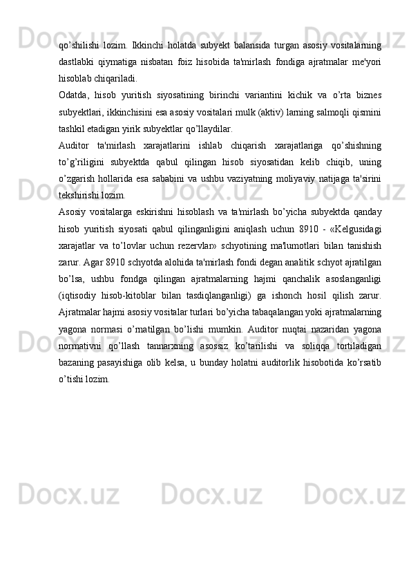 qo’shilishi   lozim.   Ikkinchi   holatda   subyekt   balansida   turgan   asosiy   vositalarning
dastlabki   qiymatiga   nisbatan   foiz   hisobida   ta'mirlash   fondiga   ajratmalar   me'yori
hisoblab chiqariladi.
Odatda,   hisob   yuritish   siyosatining   birinchi   variantini   kichik   va   o’rta   biznes
subyektlari, ikkinchisini esa asosiy vositalari mulk (aktiv) larning salmoqli qismini
tashkil etadigan yirik subyektlar qo’llaydilar.
Auditor   ta'mirlash   xarajatlarini   ishlab   chiqarish   xarajatlariga   qo’shishning
to’g’riligini   subyektda   qabul   qilingan   hisob   siyosatidan   kelib   chiqib,   uning
o’zgarish   hollarida   esa   sababini   va   ushbu   vaziyatning   moliyaviy   natijaga   ta'sirini
tekshirishi lozim.
Asosiy   vositalarga   eskirishni   hisoblash   va   ta'mirlash   bo’yicha   subyektda   qanday
hisob   yuritish   siyosati   qabul   qilinganligini   aniqlash   uchun   8910   -   «Kelgusidagi
xarajatlar   va   to’lovlar   uchun   rezervlar»   schyotining   ma'lumotlari   bilan   tanishish
zarur. Agar 8910 schyotda alohida ta'mirlash fondi degan analitik schyot ajratilgan
bo’lsa,   ushbu   fondga   qilingan   ajratmalarning   hajmi   qanchalik   asoslanganligi
(iqtisodiy   hisob-kitoblar   bilan   tasdiqlanganligi)   ga   ishonch   hosil   qilish   zarur.
Ajratmalar hajmi asosiy vositalar turlari bo’yicha tabaqalangan yoki ajratmalarning
yagona   normasi   o’rnatilgan   bo’lishi   mumkin.   Auditor   nuqtai   nazaridan   yagona
normativni   qo’llash   tannarxning   asossiz   ko’tarilishi   va   soliqqa   tortiladigan
bazaning   pasayishiga   olib   kelsa,   u   bunday   holatni   auditorlik   hisobotida   ko’rsatib
o’tishi lozim. 