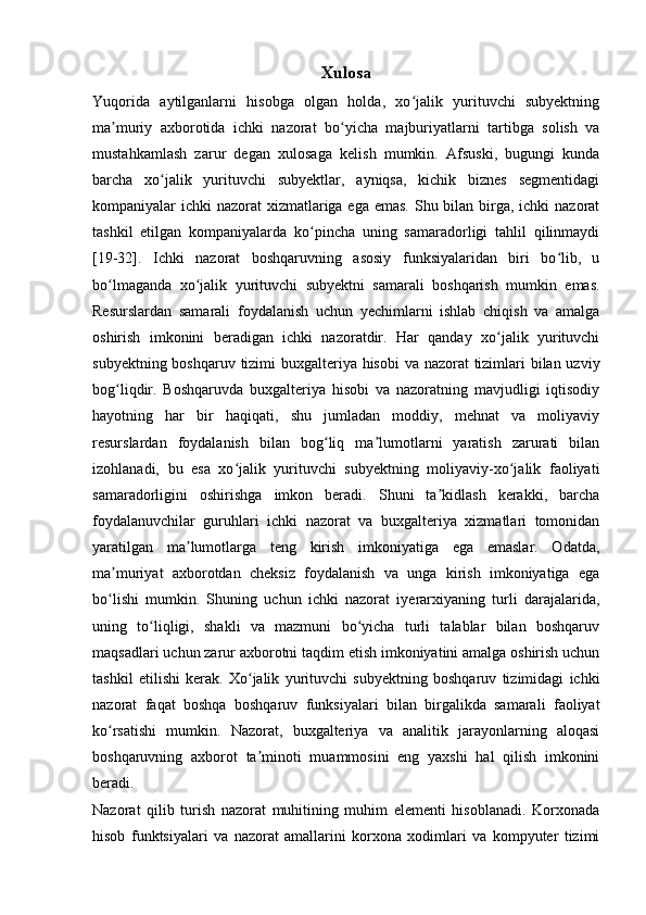 Xulosa
Yuqorida   aytilganlarni   hisobga   olgan   holda,   xo jalik   yurituvchi   subyektningʻ
ma muriy   axborotida   ichki   nazorat   bo yicha   majburiyatlarni   tartibga   solish   va	
ʼ ʻ
mustahkamlash   zarur   degan   xulosaga   kelish   mumkin.   Afsuski,   bugungi   kunda
barcha   xo jalik   yurituvchi   subyektlar,   ayniqsa,   kichik   biznes   segmentidagi	
ʻ
kompaniyalar ichki  nazorat xizmatlariga ega emas.  Shu bilan birga, ichki nazorat
tashkil   etilgan   kompaniyalarda   ko pincha   uning   samaradorligi   tahlil   qilinmaydi	
ʻ
[19-32].   Ichki   nazorat   boshqaruvning   asosiy   funksiyalaridan   biri   bo lib,   u	
ʻ
bo lmaganda   xo jalik   yurituvchi   subyektni   samarali   boshqarish   mumkin   emas.	
ʻ ʻ
Resurslardan   samarali   foydalanish   uchun   yechimlarni   ishlab   chiqish   va   amalga
oshirish   imkonini   beradigan   ichki   nazoratdir.   Har   qanday   xo jalik   yurituvchi	
ʻ
subyektning boshqaruv tizimi  buxgalteriya hisobi  va nazorat tizimlari  bilan uzviy
bog liqdir.   Boshqaruvda   buxgalteriya   hisobi   va   nazoratning   mavjudligi   iqtisodiy	
ʻ
hayotning   har   bir   haqiqati,   shu   jumladan   moddiy,   mehnat   va   moliyaviy
resurslardan   foydalanish   bilan   bog liq   ma lumotlarni   yaratish   zarurati   bilan	
ʻ ʼ
izohlanadi,   bu   esa   xo jalik   yurituvchi   subyektning   moliyaviy-xo jalik   faoliyati	
ʻ ʻ
samaradorligini   oshirishga   imkon   beradi.   Shuni   ta kidlash   kerakki,   barcha	
ʼ
foydalanuvchilar   guruhlari   ichki   nazorat   va   buxgalteriya   xizmatlari   tomonidan
yaratilgan   ma lumotlarga   teng   kirish   imkoniyatiga   ega   emaslar.   Odatda,	
ʼ
ma muriyat   axborotdan   cheksiz   foydalanish   va   unga   kirish   imkoniyatiga   ega	
ʼ
bo lishi   mumkin.   Shuning   uchun   ichki   nazorat   iyerarxiyaning   turli   darajalarida,
ʻ
uning   to liqligi,   shakli   va   mazmuni   bo yicha   turli   talablar   bilan   boshqaruv	
ʻ ʻ
maqsadlari uchun zarur axborotni taqdim etish imkoniyatini amalga oshirish uchun
tashkil   etilishi   kerak.   Xo jalik   yurituvchi   subyektning   boshqaruv   tizimidagi   ichki	
ʻ
nazorat   faqat   boshqa   boshqaruv   funksiyalari   bilan   birgalikda   samarali   faoliyat
ko rsatishi   mumkin.   Nazorat,   buxgalteriya   va   analitik   jarayonlarning   aloqasi	
ʻ
boshqaruvning   axborot   ta minoti   muammosini   eng   yaxshi   hal   qilish   imkonini	
ʼ
beradi.
Nazorat   qilib   turish   nazorat   muhitining   muhim   elementi   hisoblanadi.   Korxonada
hisob   funktsiyalari   va   nazorat   amallarini   korxona   xodimlari   va   kompyuter   tizimi 