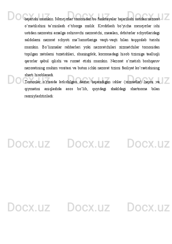 bajarishi mumkin. Menejerlar tomonidan bu funktsiyalar bajarilishi ustidan nazorat
o’rnatilishini   ta’minlash   e’tiborga   molik.   Kreditlash   bo’yicha   menejerlar   ishi
ustidan nazoratni amalga oshiruvchi nazoratchi, masalan, debitorlar schyotlaridagi
saldolarni   nazorat   schyoti   ma’lumotlariga   vaqti-vaqti   bilan   taqqoslab   turishi
mumkin.   Bo’linmalar   rahbarlari   yoki   nazoratchilari   xizmatchilar   tomonidan
topilgan   xatolarni   tuzatishlari,   shuningdek,   korxonadagi   hisob   tizimiga   taalluqli
qarorlar   qabul   qilishi   va   ruxsat   etishi   mumkin.   Nazorat   o’rnatish   boshqaruv
nazoratining muhim vositasi  va butun ichki nazorat tizimi faoliyat ko’rsatishining
sharti hisoblanadi. 
Tomonlar   o’rtasida   kelishilgan   dastur   bajaradigan   ishlar   (xizmatlar)   hajmi   va
qiymatini   aniqlashda   asos   bo’lib,   quyidagi   shakldagi   shartnoma   bilan
rasmiylashtiriladi:  