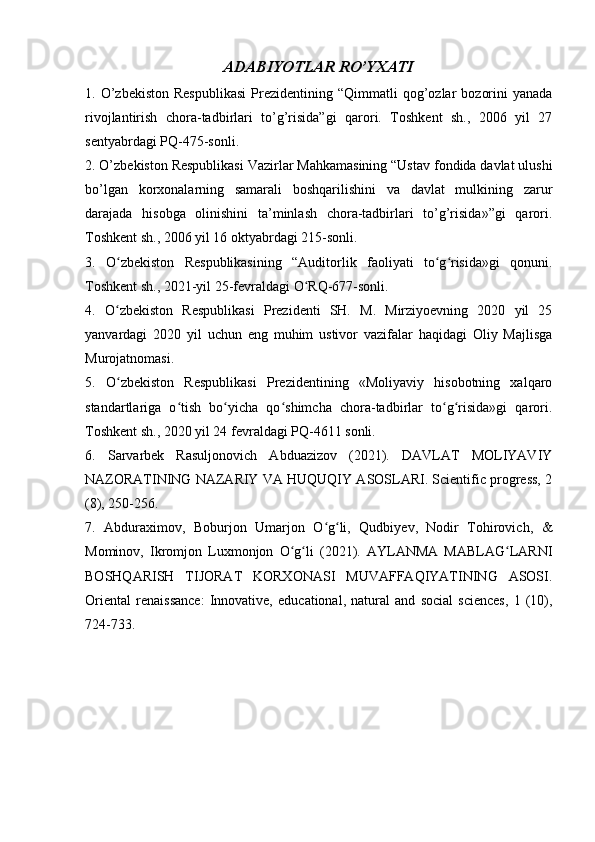 ADABIYOTLAR RO’YXATI
1.  O’zbekiston  Respublikasi   Prezidentining  “Qimmatli  qog’ozlar   bozorini  yanada
rivojlantirish   chora-tadbirlari   to’g’risida”gi   qarori.   Toshkent   sh.,   2006   yil   27
sentyabrdagi PQ-475-sonli. 
2. O’zbekiston Respublikasi Vazirlar Mahkamasining “Ustav fondida davlat ulushi
bo’lgan   korxonalarning   samarali   boshqarilishini   va   davlat   mulkining   zarur
darajada   hisobga   olinishini   ta’minlash   chora-tadbirlari   to’g’risida»”gi   qarori.
Toshkent sh., 2006 yil 16 oktyabrdagi 215-sonli. 
3.   O zbekiston   Respublikasining   “Auditorlik   faoliyati   to g risida»gi   qonuni.ʻ ʻ ʻ
Toshkent sh., 2021-yil 25-fevraldagi O RQ-677-sonli. 	
ʻ
4.   O zbekiston   Respublikasi   Prezidenti   SH.   M.   Mirziyoevning   2020   yil   25	
ʻ
yanvardagi   2020   yil   uchun   eng   muhim   ustivor   vazifalar   haqidagi   Oliy   Majlisga
Murojatnomasi. 
5.   O zbekiston   Respublikasi   Prezidentining   «Moliyaviy   hisobotning   xalqaro
ʻ
standartlariga   o tish   bo yicha   qo shimcha   chora-tadbirlar   to g risida»gi   qarori.	
ʻ ʻ ʻ ʻ ʻ
Toshkent sh., 2020 yil 24 fevraldagi PQ-4611 sonli. 
6.   Sarvarbek   Rasuljonovich   Abduazizov   (2021).   DAVLAT   MOLIYAVIY
NAZORATINING NAZARIY VA HUQUQIY ASOSLARI. Scientific progress, 2
(8), 250-256. 
7.   Abduraximov,   Boburjon   Umarjon   O g li,   Qudbiyev,   Nodir   Tohirovich,   &	
ʻ ʻ
Mominov,   Ikromjon   Luxmonjon   O g li   (2021).   AYLANMA   MABLAG LARNI	
ʻ ʻ ʻ
BOSHQARISH   TIJORAT   KORXONASI   MUVAFFAQIYATINING   ASOSI.
Oriental   renaissance:   Innovative,   educational,   natural   and   social   sciences,   1   (10),
724-733.  