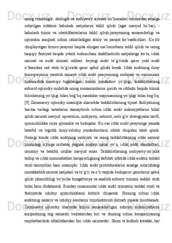 uning   texnologik,   ekologik   va   moliyaviy   siyosati   bo linmalari   tomonidan   amalgaʻ
oshirilgan   risklarni   baholash   natijalarini   tahlil   qilish   (agar   mavjud   bo lsa);   -	
ʻ
baholash   tizimi   va   identifikatorlarini   tahlil   qilish-jarayonning   samaradorligi   va
iqtisodini   aniqlash   uchun   ishlatiladigan   tabiiy   va   xarajat   ko rsatkichlari.   Ko rib	
ʻ ʻ
chiqilayotgan  biznes   jarayoni   haqida   olingan  ma lumotlarni   tahlil   qilish   va  uning	
ʼ
haqiqiy faoliyati haqida yetarli tushunchani  shakllantirish natijalariga ko ra, ichki	
ʻ
nazorat   va   audit   xizmati   rahbari:   keyingi   audit   to g risida   qaror   yoki   audit	
ʻ ʻ
o tkazishni   rad   etish   to g risida   qaror   qabul   qilishi   kerak.   Ichki   auditning   ilmiy	
ʻ ʻ ʻ
konsepsiyasini   yaratish   zarurati   ichki   audit   jarayonining   mohiyati   va   mazmunini
tushunishda   mantiqiy   tugallangan,   tizimli   yondashuv   yo qligi,   tashkilotlarning	
ʻ
axborot-iqtisodiy muhitida uning mexanizmlarini qurish va ishlashi haqida tizimli
bilimlarning yo qligi bilan bog liq masalalar majmuasining yo qligi bilan bog liq.	
ʻ ʻ ʻ ʻ
[9]   Zamonaviy   iqtisodiy   noaniqlik   sharoitida   tashkilotlarning   tijorat   faoliyatining
barcha   turdagi   xatarlarini   kamaytirish   uchun   ichki   audit   imkoniyatlarini   tahlil
qilish zarurati mavjud: operatsion, moliyaviy, axborot, noto g ri strategiyalar xavfi,	
ʻ ʻ
qonunchilikka rioya qilmaslik va boshqalar. Bu esa ichki audit jarayoniga yanada
batafsil   va   tegishli   ilmiy-uslubiy   yondashuvlarni   ishlab   chiqishni   talab   qiladi.
Hozirgi   kunda   ichki   auditning   mohiyati   va   uning   tashkilotlarning   ichki   nazorat
tizimidagi   o rniga   nisbatan   yagona   nuqtayi   nazar   yo q,   ichki   audit   standartlari,	
ʻ ʻ
umumiy   va   batafsil   usullar   mavjud   emas.   Tashkilotlarning   moliyaviy-xo jalik	
ʻ
tashqi va ichki munosabatlari barqarorligining kafolati sifatida ichki auditni tashkil
etish   tamoyillari   ham   noaniqdir.   Ichki   audit   protseduralarini   amalga   oshirishdagi
murakkablik nazorat natijalari va to g ri va o z vaqtida boshqaruv qarorlarini qabul	
ʻ ʻ ʻ
qilish ishonchliligi bo yicha buxgalteriya va analitik axborot tizimini tashkil  etish	
ʻ
bilan   ham   ifodalanadi.   Bunday   muammolar   ichki   audit   xizmatini   tashkil   etish   va
faoliyatida   uslubiy   qiyinchiliklarni   keltirib   chiqaradi.   Shuning   uchun   ichki
auditning nazariy va uslubiy asoslarini tizimlashtirish dolzarb masala hisoblanadi.
Zamonaviy   iqtisodiy   sharoitda   biznes   samaradorligini   oshirish   imkoniyatlarini
aniqlashning   eng   samarali   vositalaridan   biri   va   shuning   uchun   kompaniyaning
raqobatbardosh   afzalliklaridan   biri   ichki   nazoratdir.   Shuni   ta kidlash   kerakki,   har	
ʼ 