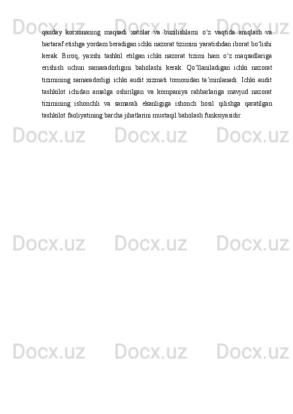 qanday   korxonaning   maqsadi   xatolar   va   buzilishlarni   o z   vaqtida   aniqlash   vaʻ
bartaraf etishga yordam beradigan ichki nazorat tizimini yaratishdan iborat bo lishi	
ʻ
kerak.   Biroq,   yaxshi   tashkil   etilgan   ichki   nazorat   tizimi   ham   o z   maqsadlariga	
ʻ
erishish   uchun   samaradorligini   baholashi   kerak.   Qo llaniladigan   ichki   nazorat	
ʻ
tizimining   samaradorligi   ichki   audit   xizmati   tomonidan   ta minlanadi.   Ichki   audit	
ʼ
tashkilot   ichidan   amalga   oshirilgan   va   kompaniya   rahbarlariga   mavjud   nazorat
tizimining   ishonchli   va   samarali   ekanligiga   ishonch   hosil   qilishga   qaratilgan
tashkilot faoliyatining barcha jihatlarini mustaqil baholash funksiyasidir.  
