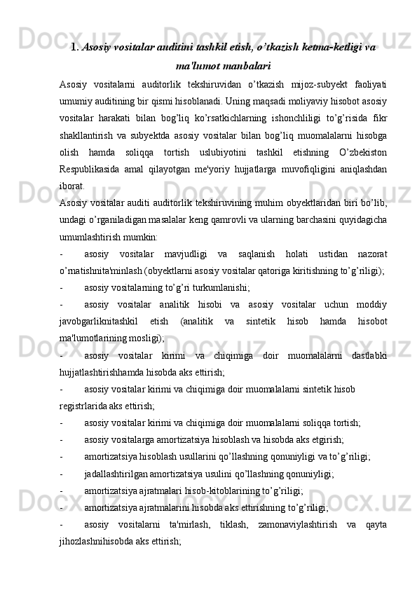 1.  Asosiy vositalar auditini tashkil etish, o’tkazish ketma-ketligi va
ma'lumot manbalari
Asosiy   vositalarni   auditorlik   tekshiruvidan   o’tkazish   mijoz-subyekt   faoliyati
umumiy auditining bir qismi hisoblanadi. Uning maqsadi moliyaviy hisobot asosiy
vositalar   harakati   bilan   bog’liq   ko’rsatkichlarning   ishonchliligi   to’g’risida   fikr
shakllantirish   va   subyektda   asosiy   vositalar   bilan   bog’liq   muomalalarni   hisobga
olish   hamda   soliqqa   tortish   uslubiyotini   tashkil   etishning   O’zbekiston
Respublikasida   amal   qilayotgan   me'yoriy   hujjatlarga   muvofiqligini   aniqlashdan
iborat.
Asosiy   vositalar   auditi   auditorlik  tekshiruvining   muhim   obyektlaridan  biri   bo’lib,
undagi o’rganiladigan masalalar keng qamrovli va ularning barchasini quyidagicha
umumlashtirish mumkin:
- asosiy   vositalar   mavjudligi   va   saqlanish   holati   ustidan   nazorat
o’rnatishnita'minlash (obyektlarni asosiy vositalar qatoriga kiritishning to’g’riligi);
- asosiy vositalarning to’g’ri turkumlanishi;
- asosiy   vositalar   analitik   hisobi   va   asosiy   vositalar   uchun   moddiy
javobgarliknitashkil   etish   (analitik   va   sintetik   hisob   hamda   hisobot
ma'lumotlarining mosligi);
- asosiy   vositalar   kirimi   va   chiqimiga   doir   muomalalarni   dastlabki
hujjatlashtirishhamda hisobda aks ettirish;
- asosiy vositalar kirimi va chiqimiga doir muomalalarni sintetik hisob
registrlarida aks ettirish;
- asosiy vositalar kirimi va chiqimiga doir muomalalarni soliqqa tortish;
- asosiy vositalarga amortizatsiya hisoblash va hisobda aks etgirish;
- amortizatsiya hisoblash usullarini qo’llashning qonuniyligi va to’g’riligi;
- jadallashtirilgan amortizatsiya usulini qo’llashning qonuniyligi;
- amortizatsiya ajratmalari hisob-kitoblarining to’g’riligi;
- amortizatsiya ajratmalarini hisobda aks ettirishning to’g’riligi;
- asosiy   vositalarni   ta'mirlash,   tiklash,   zamonaviylashtirish   va   qayta
jihozlashnihisobda aks ettirish; 