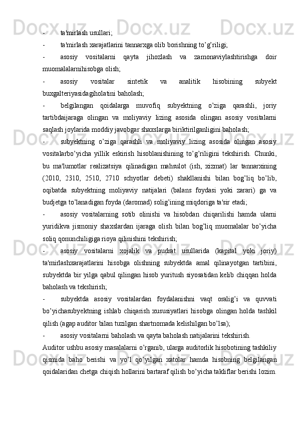 - ta'mirlash usullari;
- ta'mirlash xarajatlarini tannarxga olib borishning to’g’riligi;
- asosiy   vositalarni   qayta   jihozlash   va   zamonaviylashtirishga   doir
muomalalarnihisobga olish;
- asosiy   vositalar   sintetik   va   analitik   hisobining   subyekt
buxgalteriyasidagiholatini baholash;
- belgilangan   qoidalarga   muvofiq   subyektning   o’ziga   qarashli,   joriy
tartibdaijaraga   olingan   va   moliyaviy   lizing   asosida   olingan   asosiy   vositalarni
saqlash joylarida moddiy javobgar shaxslarga biriktirilganligini baholash;
- subyektning   o’ziga   qarashli   va   moliyaviy   lizing   asosida   olingan   asosiy
vositalarbo’yicha   yillik   eskirish   hisoblanishining   to’g’riligini   tekshirish.   Chunki,
bu   ma'lumotlar   realizatsiya   qilinadigan   mahsulot   (ish,   xizmat)   lar   tannarxining
(2010,   2310,   2510,   2710   schyotlar   debeti)   shakllanishi   bilan   bog’liq   bo’lib,
oqibatda   subyektning   moliyaviy   natijalari   (balans   foydasi   yoki   zarari)   ga   va
budjetga to’lanadigan foyda (daromad) solig’ining miqdoriga ta'sir etadi;
- asosiy   vositalarning   sotib   olinishi   va   hisobdan   chiqarilishi   hamda   ularni
yuridikva   jismoniy   shaxslardan   ijaraga   olish   bilan   bog’liq   muomalalar   bo’yicha
soliq qonunchiligiga rioya qilinishini tekshirish;
- asosiy   vositalarni   xojalik   va   pudrat   usullarida   (kapital   yoki   joriy)
ta'mirlashxarajatlarini   hisobga   olishning   subyektda   amal   qilinayotgan   tartibini,
subyektda bir yilga qabul qilingan hisob yuritush siyosatidan kelib chiqqan holda
baholash va tekshirish;
- subyektda   asosiy   vositalardan   foydalanishni   vaqt   oralig’i   va   quvvati
bo’yichasubyektning   ishlab   chiqarish   xususiyatlari   hisobga   olingan   holda   tashkil
qilish (agap auditor bilan tuzilgan shartnomada kelishilgan bo’lsa);
- asosiy vositalarni baholash va qayta baholash natijalarini tekshirish.
Auditor ushbu asosiy masalalarni o’rganib, ularga auditorlik hisobotining tashkiliy
qismida   baho   berishi   va   yo’l   qo’yilgan   xatolar   hamda   hisobning   belgilangan
qoidalaridan chetga chiqish hollarini bartaraf qilish bo’yicha takliflar berishi lozim. 