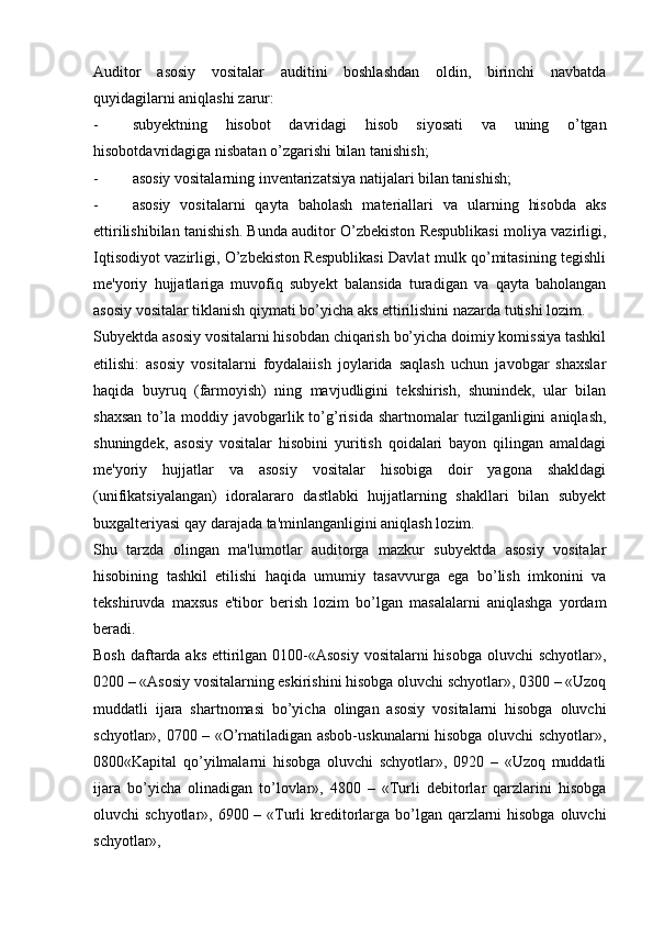 Auditor   asosiy   vositalar   auditini   boshlashdan   oldin,   birinchi   navbatda
quyidagilarni aniqlashi zarur:
- subyektning   hisobot   davridagi   hisob   siyosati   va   uning   o’tgan
hisobotdavridagiga nisbatan o’zgarishi bilan tanishish;
- asosiy vositalarning inventarizatsiya natijalari bilan tanishish;
- asosiy   vositalarni   qayta   baholash   materiallari   va   ularning   hisobda   aks
ettirilishibilan tanishish. Bunda auditor O’zbekiston Respublikasi moliya vazirligi,
Iqtisodiyot vazirligi, O’zbekiston Respublikasi Davlat mulk qo’mitasining tegishli
me'yoriy   hujjatlariga   muvofiq   subyekt   balansida   turadigan   va   qayta   baholangan
asosiy vositalar tiklanish qiymati bo’yicha aks ettirilishini nazarda tutishi lozim.
Subyektda asosiy vositalarni hisobdan chiqarish bo’yicha doimiy komissiya tashkil
etilishi:   asosiy   vositalarni   foydalaiish   joylarida   saqlash   uchun   javobgar   shaxslar
haqida   buyruq   (farmoyish)   ning   mavjudligini   tekshirish,   shunindek,   ular   bilan
shaxsan  to’la  moddiy  javobgarlik  to’g’risida  shartnomalar  tuzilganligini  aniqlash,
shuningdek,   asosiy   vositalar   hisobini   yuritish   qoidalari   bayon   qilingan   amaldagi
me'yoriy   hujjatlar   va   asosiy   vositalar   hisobiga   doir   yagona   shakldagi
(unifikatsiyalangan)   idoralararo   dastlabki   hujjatlarning   shakllari   bilan   subyekt
buxgalteriyasi qay darajada ta'minlanganligini aniqlash lozim.
Shu   tarzda   olingan   ma'lumotlar   auditorga   mazkur   subyektda   asosiy   vositalar
hisobining   tashkil   etilishi   haqida   umumiy   tasavvurga   ega   bo’lish   imkonini   va
tekshiruvda   maxsus   e'tibor   berish   lozim   bo’lgan   masalalarni   aniqlashga   yordam
beradi.
Bosh daftarda aks ettirilgan 0100-«Asosiy  vositalarni hisobga oluvchi  schyotlar»,
0200 – «Asosiy vositalarning eskirishini hisobga oluvchi schyotlar», 0300 – «Uzoq
muddatli   ijara   shartnomasi   bo’yicha   olingan   asosiy   vositalarni   hisobga   oluvchi
schyotlar», 0700 – «O’rnatiladigan asbob-uskunalarni hisobga oluvchi schyotlar»,
0800«Kapital   qo’yilmalarni   hisobga   oluvchi   schyotlar»,   0920   –   «Uzoq   muddatli
ijara   bo’yicha   olinadigan   to’lovlar»,   4800   –   «Turli   debitorlar   qarzlarini   hisobga
oluvchi schyotlar», 6900 – «Turli kreditorlarga bo’lgan qarzlarni hisobga oluvchi
schyotlar»,
