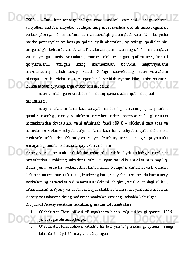 7900   –   «Turli   kreditorlarga   bo’lgan   uzoq   muddatli   qarzlarni   hisobga   oluvchi
schyotlar»  sintetik  schyotlar   qoldiqlarining  mos  ravishda   analitik  hisob  registrlari
va buxgalteriya balansi ma'lumotlariga muvofiqligini aniqlash zarur. Ular bo’yicha
barcha   pozitsiyalar   oy   boshiga   qoldiq   oylik   oborotlari,   oy   oxiriga   qoldiqlar   bir-
biriga to’g’ri kelishi lozim. Agar tafovutlar aniqlansa, ularning sabablarini aniqlash
va   subyektga   asosiy   vositalarni,   montaj   talab   qiladigan   qurilmalarni;   kapital
qo’yilmalarni,   tuzilgan   lizing   shartnomalari   bo’yicha   majburiyatlarni
inventarizatsiya   qilish   tavsiya   etiladi.   So’ngra   subyektning   asosiy   vositalarni
hisobga olish bo’yicha qabul qilingan hisob yuritish siyosati bilan tanishish zarur.
Bunda asosan quyidagilarga e'tibor berish lozim:
- asosiy vositalarga eskirish hisoblashning qaysi usulini qo’llash qabul
qilinganligi;
- asosiy   vositalarni   ta'mirlash   xarajatlarini   hisobga   olishning   qanday   tartibi
qabulqilinganligi,   asosiy   vositalarni   ta'mirlash   uchun   rezervga   mablag’   ajratish
mexanizmidan   foydalanib,   ya'ni   ta'mirlash   fondi   (8910   –   «Kelgusi   xarajatlar   va
to’lovlar   rezervlari»   schyoti   bo’yicha   ta'mirlash   fondi   schyotini   qo’llash)   tashkil
etish yoki tashkil etmaslik bo’yicha subyekt hisob siyosatida aks etganligi yoki aks
etmaganligi auditor xulosasida qayd etilishi lozim.
Asosiy   vositalarni   auditorlik   tekshiruvdan   o’tkazishda   foydalaniladigan   manbalar
buxgalteriya   hisobining   subyektda   qabul   qilingan   tashkiliy   shakliga   ham   bog’liq.
Bular: jurnal-orderlar, vedomostlar, kartochkalar, komputer dasturlari va h.k lardir.
Lekin shuni unutmaslik kerakki, hisobning har qanday shakli sharoitida ham asosiy
vositalarning harakatiga oid muomalalar (kirimi, chiqimi, xojalik ichidagi siljishi,
ta'mirlanishi) me'yoriy va dastlabki hujjat shakllari bilan rasmiylashtirilishi lozim.
Asosiy vositalar auditining ma'lumot manbalari quyidagi jadvalda keltirilgan.
2.1-jadval  Asosiy vositalar auditining ma'lumot manbalari
1. O’zbekiston   Respublikasi   «Buxgalteriya   hisobi   to’g’risida»   gi   qonuni.   1996-
yil 30avgustda tasdiqlangan
2. O’zbekiston Respublikasi  «Auditorlik faoliyati to’g’risida» gi qonuni..   Yangi
tahrirda 2000yil 26- mayda tasdiqlangan 