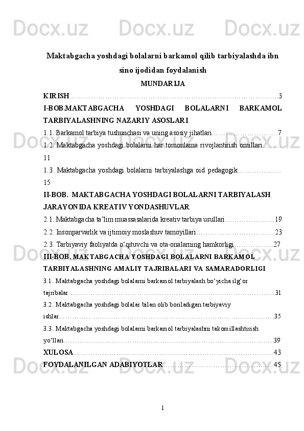 Maktabgacha yoshdagi bolalarni barkamol qilib tarbiyalashda ibn
sino ijodidan foydalanish
MUNDARIJA
KIRISH …………………………………………………………………………….3
I-BOB.MAKTABGACHA   YOSHDAGI   BOLALARNI   BARKAMOL
TARBIYALASHNING NAZARIY ASOSLARI
1.1. Barkamol tarbiya tushunchasi va uning asosiy jihatlari……………………….7
1.2. Maktabgacha  yoshdagi  bolalarni  har   tomonlama  rivojlantirish  omillari…...…
11
1.3.   Maktabgacha   yoshdagi   bolalarni   tarbiyalashga   oid   pedagogik………….……
15
II-BOB.    MAKTABGACHA YOSHDAGI BOLALARNI TARBIYALASH 
JARAYONIDA KREATIV YONDASHUVLAR
2.1. Maktabgacha ta’lim muassasalarida kreativ tarbiya usullari…………………19
2.2. Insonparvarlik va ijtimoiy moslashuv tamoyillari……………………………23
2.3. Tarbiyaviy faoliyatda o‘qituvchi va ota-onalarning hamkorligi……………..27
III-BOB.  MAKTABGACHA YOSHDAGI BOLALARNI BARKAMOL 
TARBIYALASHNING AMALIY TAJRIBALARI VA SAMARADORLIGI
3.1. Maktabgacha yoshdagi bolalarni barkamol tarbiyalash bo‘yicha ilg‘or 
tajribalar………………………………………………………………………………31
3.2. Maktabgacha yoshdagi bolalar bilan olib boriladigan tarbiyaviy 
ishlar………………………………………………………………………………….35
3.3. Maktabgacha yoshdagi bolalarni barkamol tarbiyalashni takomillashtirish 
yo‘llari………………………………………………………………………………..39
XULOSA …………………………………………………………………………43
FOYDALANILGAN   ADABIYOTLAR ……………………………………..…45
1