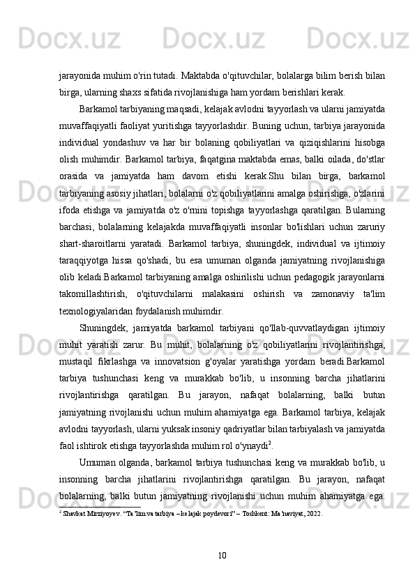 jarayonida muhim o'rin tutadi. Maktabda o'qituvchilar, bolalarga bilim berish bilan
birga, ularning shaxs sifatida rivojlanishiga ham yordam berishlari kerak.
Barkamol tarbiyaning maqsadi, kelajak avlodni tayyorlash va ularni jamiyatda
muvaffaqiyatli faoliyat yuritishga tayyorlashdir. Buning uchun, tarbiya jarayonida
individual   yondashuv   va   har   bir   bolaning   qobiliyatlari   va   qiziqishlarini   hisobga
olish muhimdir. Barkamol tarbiya, faqatgina maktabda emas, balki oilada, do'stlar
orasida   va   jamiyatda   ham   davom   etishi   kerak.Shu   bilan   birga,   barkamol
tarbiyaning asosiy jihatlari, bolalarni o'z qobiliyatlarini amalga oshirishga, o'zlarini
ifoda  etishga  va  jamiyatda o'z  o'rnini   topishga   tayyorlashga  qaratilgan.  Bularning
barchasi,   bolalarning   kelajakda   muvaffaqiyatli   insonlar   bo'lishlari   uchun   zaruriy
shart-sharoitlarni   yaratadi.   Barkamol   tarbiya,   shuningdek,   individual   va   ijtimoiy
taraqqiyotga   hissa   qo'shadi,   bu   esa   umuman   olganda   jamiyatning   rivojlanishiga
olib keladi.Barkamol tarbiyaning amalga oshirilishi uchun pedagogik jarayonlarni
takomillashtirish,   o'qituvchilarni   malakasini   oshirish   va   zamonaviy   ta'lim
texnologiyalaridan foydalanish muhimdir. 
Shuningdek,   jamiyatda   barkamol   tarbiyani   qo'llab-quvvatlaydigan   ijtimoiy
muhit   yaratish   zarur.   Bu   muhit,   bolalarning   o'z   qobiliyatlarini   rivojlantirishga,
mustaqil   fikrlashga   va   innovatsion   g'oyalar   yaratishga   yordam   beradi.Barkamol
tarbiya   tushunchasi   keng   va   murakkab   bo'lib,   u   insonning   barcha   jihatlarini
rivojlantirishga   qaratilgan.   Bu   jarayon,   nafaqat   bolalarning,   balki   butun
jamiyatning rivojlanishi  uchun muhim ahamiyatga ega. Barkamol tarbiya, kelajak
avlodni tayyorlash, ularni yuksak insoniy qadriyatlar bilan tarbiyalash va jamiyatda
faol ishtirok etishga tayyorlashda muhim rol o'ynaydi 2
.
Umuman olganda, barkamol tarbiya tushunchasi  keng va murakkab bo'lib, u
insonning   barcha   jihatlarini   rivojlantirishga   qaratilgan.   Bu   jarayon,   nafaqat
bolalarning,   balki   butun   jamiyatning   rivojlanishi   uchun   muhim   ahamiyatga   ega.
2
  Shavkat Mirziyoyev. “Ta’lim va tarbiya – kelajak poydevori” – Toshkent: Ma’naviyat, 2022 .
10