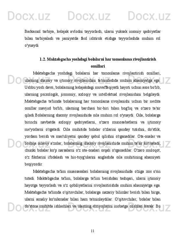 Barkamol   tarbiya,   kelajak   avlodni   tayyorlash,   ularni   yuksak   insoniy   qadriyatlar
bilan   tarbiyalash   va   jamiyatda   faol   ishtirok   etishga   tayyorlashda   muhim   rol
o'ynaydi
1.2. Maktabgacha yoshdagi bolalarni har tomonlama rivojlantirish
omillari
Maktabgacha   yoshdagi   bolalarni   har   tomonlama   rivojlantirish   omillari,
ularning   shaxsiy   va   ijtimoiy   rivojlanishini   ta'minlashda   muhim   ahamiyatga   ega.
Ushbu yosh davri, bolalarning kelajakdagi muvaffaqiyatli hayoti uchun asos bo'lib,
ularning   psixologik,   jismoniy,   axloqiy   va   intellektual   rivojlanishini   belgilaydi.
Maktabgacha   ta'limda   bolalarning   har   tomonlama   rivojlanishi   uchun   bir   nechta
omillar   mavjud   bo'lib,   ularning   barchasi   bir-biri   bilan   bog'liq   va   o'zaro   ta'sir
qiladi.Bolalarning  shaxsiy   rivojlanishida   oila  muhim   rol  o'ynaydi.  Oila,   bolalarga
birinchi   navbatda   axloqiy   qadriyatlarni,   o'zaro   munosabatlarni   va   ijtimoiy
me'yorlarni   o'rgatadi.   Oila   muhitida   bolalar   o'zlarini   qanday   tutishni,   do'stlik,
yordam   berish   va   mas'uliyatni   qanday   qabul   qilishni   o'rganadilar.   Ota-onalar   va
boshqa   oilaviy   a'zolar,   bolalarning   shaxsiy   rivojlanishida   muhim   ta'sir   ko'rsatadi,
chunki   bolalar   ko'p   narsalarni   o'z   ota-onalari   orqali   o'rganadilar.   O'zaro   muloqot,
o'z   fikrlarini   ifodalash   va   his-tuyg'ularini   anglashda   oila   muhitining   ahamiyati
beqiyosdir.
Maktabgacha   ta'lim   muassasalari   bolalarning   rivojlanishida   o'ziga   xos   o'rin
tutadi.   Maktabgacha   ta'lim,   bolalarga   ta'lim   berishdan   tashqari,   ularni   ijtimoiy
hayotga   tayyorlash   va   o'z   qobiliyatlarini   rivojlantirishda   muhim   ahamiyatga   ega.
Maktabgacha   ta'limda   o'qituvchilar,   bolalarga   nazariy   bilimlar   berish   bilan   birga,
ularni   amaliy   ko'nikmalar   bilan   ham   ta'minlaydilar.   O'qituvchilar,   bolalar   bilan
do'stona  muhitda  ishlashlari   va ularning ehtiyojlarini  inobatga  olishlari  kerak.  Bu
11