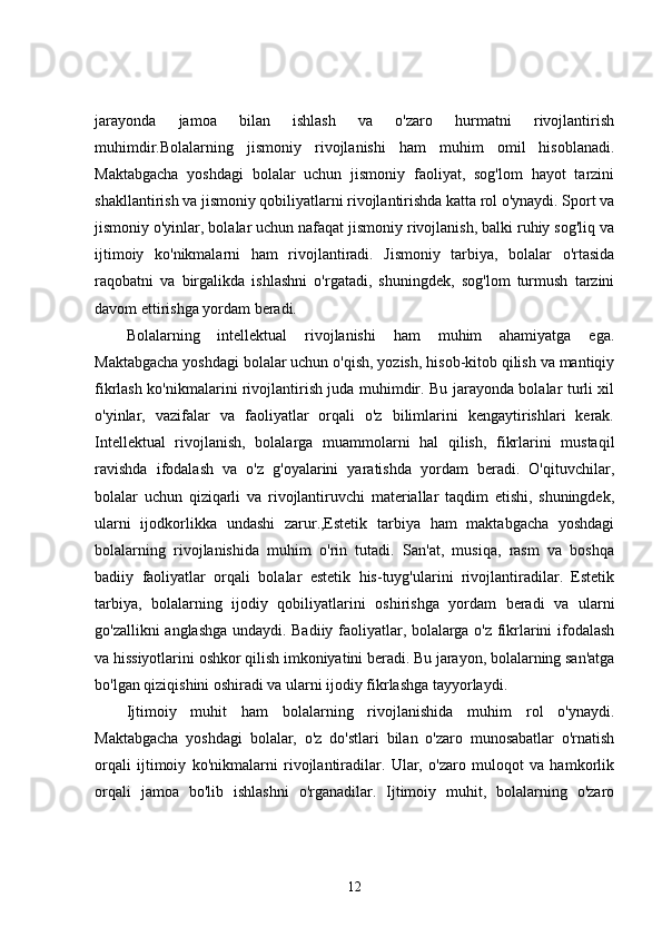jarayonda   jamoa   bilan   ishlash   va   o'zaro   hurmatni   rivojlantirish
muhimdir.Bolalarning   jismoniy   rivojlanishi   ham   muhim   omil   hisoblanadi.
Maktabgacha   yoshdagi   bolalar   uchun   jismoniy   faoliyat,   sog'lom   hayot   tarzini
shakllantirish va jismoniy qobiliyatlarni rivojlantirishda katta rol o'ynaydi. Sport va
jismoniy o'yinlar, bolalar uchun nafaqat jismoniy rivojlanish, balki ruhiy sog'liq va
ijtimoiy   ko'nikmalarni   ham   rivojlantiradi.   Jismoniy   tarbiya,   bolalar   o'rtasida
raqobatni   va   birgalikda   ishlashni   o'rgatadi,   shuningdek,   sog'lom   turmush   tarzini
davom ettirishga yordam beradi.
Bolalarning   intellektual   rivojlanishi   ham   muhim   ahamiyatga   ega.
Maktabgacha yoshdagi bolalar uchun o'qish, yozish, hisob-kitob qilish va mantiqiy
fikrlash ko'nikmalarini rivojlantirish juda muhimdir. Bu jarayonda bolalar turli xil
o'yinlar,   vazifalar   va   faoliyatlar   orqali   o'z   bilimlarini   kengaytirishlari   kerak.
Intellektual   rivojlanish,   bolalarga   muammolarni   hal   qilish,   fikrlarini   mustaqil
ravishda   ifodalash   va   o'z   g'oyalarini   yaratishda   yordam   beradi.   O'qituvchilar,
bolalar   uchun   qiziqarli   va   rivojlantiruvchi   materiallar   taqdim   etishi,   shuningdek,
ularni   ijodkorlikka   undashi   zarur.,Estetik   tarbiya   ham   maktabgacha   yoshdagi
bolalarning   rivojlanishida   muhim   o'rin   tutadi.   San'at,   musiqa,   rasm   va   boshqa
badiiy   faoliyatlar   orqali   bolalar   estetik   his-tuyg'ularini   rivojlantiradilar.   Estetik
tarbiya,   bolalarning   ijodiy   qobiliyatlarini   oshirishga   yordam   beradi   va   ularni
go'zallikni anglashga undaydi. Badiiy faoliyatlar, bolalarga o'z fikrlarini ifodalash
va hissiyotlarini oshkor qilish imkoniyatini beradi. Bu jarayon, bolalarning san'atga
bo'lgan qiziqishini oshiradi va ularni ijodiy fikrlashga tayyorlaydi.
Ijtimoiy   muhit   ham   bolalarning   rivojlanishida   muhim   rol   o'ynaydi.
Maktabgacha   yoshdagi   bolalar,   o'z   do'stlari   bilan   o'zaro   munosabatlar   o'rnatish
orqali   ijtimoiy   ko'nikmalarni   rivojlantiradilar.   Ular,   o'zaro   muloqot   va   hamkorlik
orqali   jamoa   bo'lib   ishlashni   o'rganadilar.   Ijtimoiy   muhit,   bolalarning   o'zaro
12