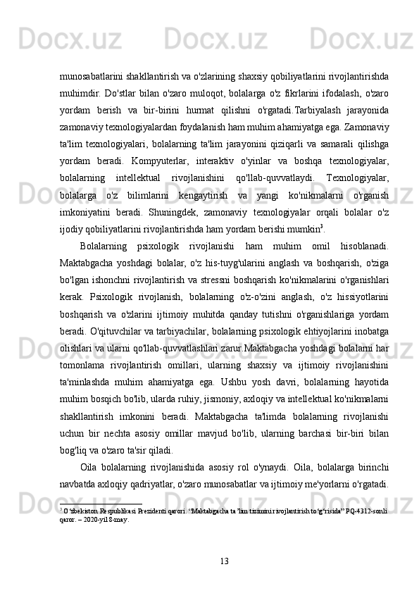 munosabatlarini shakllantirish va o'zlarining shaxsiy qobiliyatlarini rivojlantirishda
muhimdir.   Do'stlar   bilan   o'zaro   muloqot,   bolalarga   o'z   fikrlarini   ifodalash,   o'zaro
yordam   berish   va   bir-birini   hurmat   qilishni   o'rgatadi.Tarbiyalash   jarayonida
zamonaviy texnologiyalardan foydalanish ham muhim ahamiyatga ega. Zamonaviy
ta'lim   texnologiyalari,   bolalarning   ta'lim   jarayonini   qiziqarli   va   samarali   qilishga
yordam   beradi.   Kompyuterlar,   interaktiv   o'yinlar   va   boshqa   texnologiyalar,
bolalarning   intellektual   rivojlanishini   qo'llab-quvvatlaydi.   Texnologiyalar,
bolalarga   o'z   bilimlarini   kengaytirish   va   yangi   ko'nikmalarni   o'rganish
imkoniyatini   beradi.   Shuningdek,   zamonaviy   texnologiyalar   orqali   bolalar   o'z
ijodiy qobiliyatlarini rivojlantirishda ham yordam berishi mumkin 3
.
Bolalarning   psixologik   rivojlanishi   ham   muhim   omil   hisoblanadi.
Maktabgacha   yoshdagi   bolalar,   o'z   his-tuyg'ularini   anglash   va   boshqarish,   o'ziga
bo'lgan ishonchni  rivojlantirish va stressni  boshqarish ko'nikmalarini o'rganishlari
kerak.   Psixologik   rivojlanish,   bolalarning   o'z-o'zini   anglash,   o'z   hissiyotlarini
boshqarish   va   o'zlarini   ijtimoiy   muhitda   qanday   tutishni   o'rganishlariga   yordam
beradi. O'qituvchilar va tarbiyachilar, bolalarning psixologik ehtiyojlarini inobatga
olishlari va ularni qo'llab-quvvatlashlari zarur.Maktabgacha yoshdagi bolalarni har
tomonlama   rivojlantirish   omillari,   ularning   shaxsiy   va   ijtimoiy   rivojlanishini
ta'minlashda   muhim   ahamiyatga   ega.   Ushbu   yosh   davri,   bolalarning   hayotida
muhim bosqich bo'lib, ularda ruhiy, jismoniy, axloqiy va intellektual ko'nikmalarni
shakllantirish   imkonini   beradi.   Maktabgacha   ta'limda   bolalarning   rivojlanishi
uchun   bir   nechta   asosiy   omillar   mavjud   bo'lib,   ularning   barchasi   bir-biri   bilan
bog'liq va o'zaro ta'sir qiladi.
Oila   bolalarning   rivojlanishida   asosiy   rol   o'ynaydi.   Oila,   bolalarga   birinchi
navbatda axloqiy qadriyatlar, o'zaro munosabatlar va ijtimoiy me'yorlarni o'rgatadi.
3
  O‘zbekiston Respublikasi Prezidenti qarori. “Maktabgacha ta’lim tizimini rivojlantirish to‘g‘risida” PQ-4312-sonli 
qaror. – 2020-yil 8-may.
13