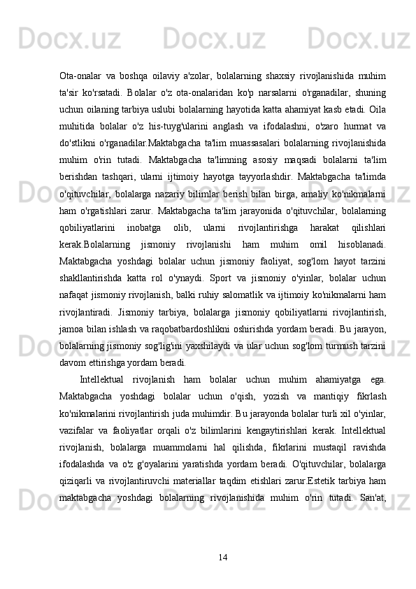 Ota-onalar   va   boshqa   oilaviy   a'zolar,   bolalarning   shaxsiy   rivojlanishida   muhim
ta'sir   ko'rsatadi.   Bolalar   o'z   ota-onalaridan   ko'p   narsalarni   o'rganadilar,   shuning
uchun oilaning tarbiya uslubi bolalarning hayotida katta ahamiyat kasb etadi. Oila
muhitida   bolalar   o'z   his-tuyg'ularini   anglash   va   ifodalashni,   o'zaro   hurmat   va
do'stlikni   o'rganadilar.Maktabgacha   ta'lim   muassasalari   bolalarning   rivojlanishida
muhim   o'rin   tutadi.   Maktabgacha   ta'limning   asosiy   maqsadi   bolalarni   ta'lim
berishdan   tashqari,   ularni   ijtimoiy   hayotga   tayyorlashdir.   Maktabgacha   ta'limda
o'qituvchilar,   bolalarga   nazariy   bilimlar   berish   bilan   birga,   amaliy   ko'nikmalarni
ham   o'rgatishlari   zarur.   Maktabgacha   ta'lim   jarayonida   o'qituvchilar,   bolalarning
qobiliyatlarini   inobatga   olib,   ularni   rivojlantirishga   harakat   qilishlari
kerak.Bolalarning   jismoniy   rivojlanishi   ham   muhim   omil   hisoblanadi.
Maktabgacha   yoshdagi   bolalar   uchun   jismoniy   faoliyat,   sog'lom   hayot   tarzini
shakllantirishda   katta   rol   o'ynaydi.   Sport   va   jismoniy   o'yinlar,   bolalar   uchun
nafaqat jismoniy rivojlanish, balki ruhiy salomatlik va ijtimoiy ko'nikmalarni ham
rivojlantiradi.   Jismoniy   tarbiya,   bolalarga   jismoniy   qobiliyatlarni   rivojlantirish,
jamoa bilan ishlash va raqobatbardoshlikni oshirishda yordam beradi. Bu jarayon,
bolalarning jismoniy sog'lig'ini yaxshilaydi va ular uchun sog'lom turmush tarzini
davom ettirishga yordam beradi.
Intellektual   rivojlanish   ham   bolalar   uchun   muhim   ahamiyatga   ega.
Maktabgacha   yoshdagi   bolalar   uchun   o'qish,   yozish   va   mantiqiy   fikrlash
ko'nikmalarini rivojlantirish juda muhimdir. Bu jarayonda bolalar turli xil o'yinlar,
vazifalar   va   faoliyatlar   orqali   o'z   bilimlarini   kengaytirishlari   kerak.   Intellektual
rivojlanish,   bolalarga   muammolarni   hal   qilishda,   fikrlarini   mustaqil   ravishda
ifodalashda   va   o'z   g'oyalarini   yaratishda   yordam   beradi.   O'qituvchilar,   bolalarga
qiziqarli   va   rivojlantiruvchi   materiallar   taqdim   etishlari   zarur.Estetik   tarbiya   ham
maktabgacha   yoshdagi   bolalarning   rivojlanishida   muhim   o'rin   tutadi.   San'at,
14 