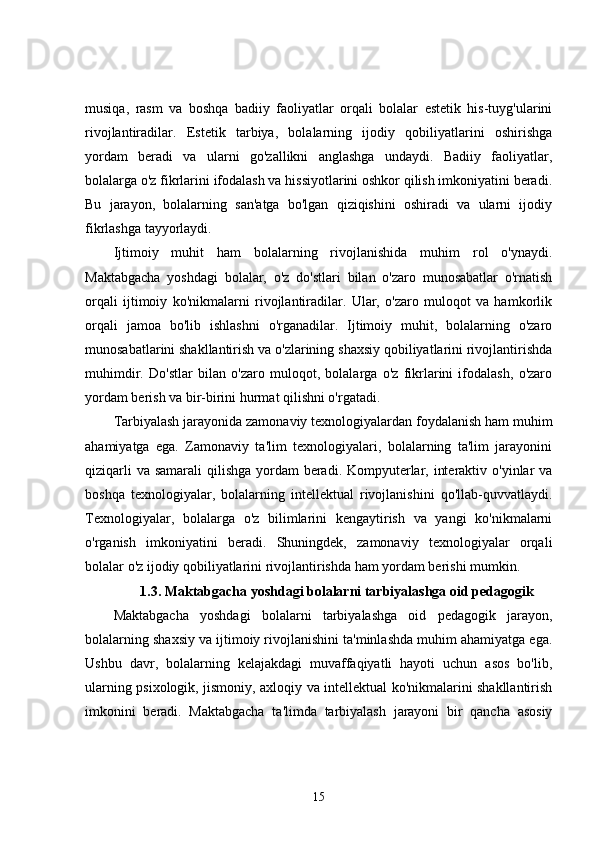 musiqa,   rasm   va   boshqa   badiiy   faoliyatlar   orqali   bolalar   estetik   his-tuyg'ularini
rivojlantiradilar.   Estetik   tarbiya,   bolalarning   ijodiy   qobiliyatlarini   oshirishga
yordam   beradi   va   ularni   go'zallikni   anglashga   undaydi.   Badiiy   faoliyatlar,
bolalarga o'z fikrlarini ifodalash va hissiyotlarini oshkor qilish imkoniyatini beradi.
Bu   jarayon,   bolalarning   san'atga   bo'lgan   qiziqishini   oshiradi   va   ularni   ijodiy
fikrlashga tayyorlaydi.
Ijtimoiy   muhit   ham   bolalarning   rivojlanishida   muhim   rol   o'ynaydi.
Maktabgacha   yoshdagi   bolalar,   o'z   do'stlari   bilan   o'zaro   munosabatlar   o'rnatish
orqali   ijtimoiy   ko'nikmalarni   rivojlantiradilar.   Ular,   o'zaro   muloqot   va   hamkorlik
orqali   jamoa   bo'lib   ishlashni   o'rganadilar.   Ijtimoiy   muhit,   bolalarning   o'zaro
munosabatlarini shakllantirish va o'zlarining shaxsiy qobiliyatlarini rivojlantirishda
muhimdir.   Do'stlar   bilan   o'zaro   muloqot,   bolalarga   o'z   fikrlarini   ifodalash,   o'zaro
yordam berish va bir-birini hurmat qilishni o'rgatadi.
Tarbiyalash jarayonida zamonaviy texnologiyalardan foydalanish ham muhim
ahamiyatga   ega.   Zamonaviy   ta'lim   texnologiyalari,   bolalarning   ta'lim   jarayonini
qiziqarli  va samarali qilishga yordam beradi. Kompyuterlar, interaktiv o'yinlar va
boshqa   texnologiyalar,   bolalarning   intellektual   rivojlanishini   qo'llab-quvvatlaydi.
Texnologiyalar,   bolalarga   o'z   bilimlarini   kengaytirish   va   yangi   ko'nikmalarni
o'rganish   imkoniyatini   beradi.   Shuningdek,   zamonaviy   texnologiyalar   orqali
bolalar o'z ijodiy qobiliyatlarini rivojlantirishda ham yordam berishi mumkin.
1.3. Maktabgacha yoshdagi bolalarni tarbiyalashga oid pedagogik
Maktabgacha   yoshdagi   bolalarni   tarbiyalashga   oid   pedagogik   jarayon,
bolalarning shaxsiy va ijtimoiy rivojlanishini ta'minlashda muhim ahamiyatga ega.
Ushbu   davr,   bolalarning   kelajakdagi   muvaffaqiyatli   hayoti   uchun   asos   bo'lib,
ularning psixologik, jismoniy, axloqiy va intellektual ko'nikmalarini shakllantirish
imkonini   beradi.   Maktabgacha   ta'limda   tarbiyalash   jarayoni   bir   qancha   asosiy
15