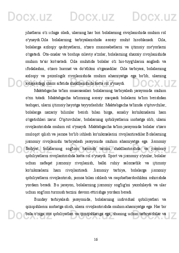 jihatlarni   o'z   ichiga   oladi,   ularning   har   biri   bolalarning   rivojlanishida   muhim   rol
o'ynaydi.Oila   bolalarning   tarbiyalanishida   asosiy   muhit   hisoblanadi.   Oila,
bolalarga   axloqiy   qadriyatlarni,   o'zaro   munosabatlarni   va   ijtimoiy   me'yorlarni
o'rgatadi.   Ota-onalar   va   boshqa   oilaviy   a'zolar,   bolalarning   shaxsiy   rivojlanishida
muhim   ta'sir   ko'rsatadi.   Oila   muhitida   bolalar   o'z   his-tuyg'ularini   anglash   va
ifodalashni,   o'zaro   hurmat   va   do'stlikni   o'rganadilar.   Oila   tarbiyasi,   bolalarning
axloqiy   va   psixologik   rivojlanishida   muhim   ahamiyatga   ega   bo'lib,   ularning
kelajakdagi shaxs sifatida shakllanishida katta rol o'ynaydi.
Maktabgacha   ta'lim   muassasalari   bolalarning   tarbiyalash   jarayonida   muhim
o'rin   tutadi.   Maktabgacha   ta'limning   asosiy   maqsadi   bolalarni   ta'lim   berishdan
tashqari, ularni ijtimoiy hayotga tayyorlashdir. Maktabgacha ta'limda o'qituvchilar,
bolalarga   nazariy   bilimlar   berish   bilan   birga,   amaliy   ko'nikmalarni   ham
o'rgatishlari   zarur.   O'qituvchilar,   bolalarning   qobiliyatlarini   inobatga   olib,   ularni
rivojlantirishda muhim rol o'ynaydi. Maktabgacha ta'lim jarayonida bolalar o'zaro
muloqot qilish va jamoa bo'lib ishlash  ko'nikmalarini rivojlantiradilar.Bolalarning
jismoniy   rivojlanishi   tarbiyalash   jarayonida   muhim   ahamiyatga   ega.   Jismoniy
faoliyat,   bolalarning   sog'lom   turmush   tarzini   shakllantirishda   va   jismoniy
qobiliyatlarni rivojlantirishda katta rol o'ynaydi. Sport va jismoniy o'yinlar, bolalar
uchun   nafaqat   jismoniy   rivojlanish,   balki   ruhiy   salomatlik   va   ijtimoiy
ko'nikmalarni   ham   rivojlantiradi.   Jismoniy   tarbiya,   bolalarga   jismoniy
qobiliyatlarni rivojlantirish, jamoa bilan ishlash va raqobatbardoshlikni oshirishda
yordam   beradi.   Bu   jarayon,   bolalarning   jismoniy   sog'lig'ini   yaxshilaydi   va   ular
uchun sog'lom turmush tarzini davom ettirishga yordam beradi.
Bunday   tarbiyalash   jarayonida,   bolalarning   individual   qobiliyatlari   va
qiziqishlarini inobatga olish, ularni rivojlantirishda muhim ahamiyatga ega. Har bir
bola o'ziga xos qobiliyatlari  va qiziqishlariga ega, shuning uchun tarbiyachilar  va
16