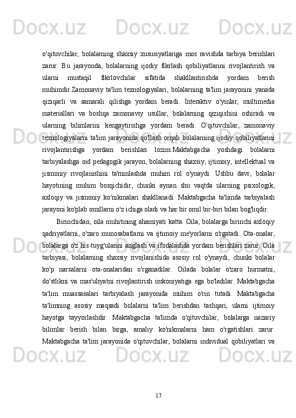 o'qituvchilar,   bolalarning   shaxsiy   xususiyatlariga   mos   ravishda   tarbiya   berishlari
zarur.   Bu   jarayonda,   bolalarning   ijodiy   fikrlash   qobiliyatlarini   rivojlantirish   va
ularni   mustaqil   fikrlovchilar   sifatida   shakllantirishda   yordam   berish
muhimdir.Zamonaviy   ta'lim   texnologiyalari,   bolalarning   ta'lim   jarayonini   yanada
qiziqarli   va   samarali   qilishga   yordam   beradi.   Interaktiv   o'yinlar,   multimedia
materiallari   va   boshqa   zamonaviy   usullar,   bolalarning   qiziqishini   oshiradi   va
ularning   bilimlarini   kengaytirishga   yordam   beradi.   O'qituvchilar,   zamonaviy
texnologiyalarni  ta'lim  jarayonida qo'llash orqali bolalarning ijodiy qobiliyatlarini
rivojlantirishga   yordam   berishlari   lozim.Maktabgacha   yoshdagi   bolalarni
tarbiyalashga oid pedagogik jarayon, bolalarning shaxsiy,  ijtimoiy, intellektual va
jismoniy   rivojlanishini   ta'minlashda   muhim   rol   o'ynaydi.   Ushbu   davr,   bolalar
hayotining   muhim   bosqichidir,   chunki   aynan   shu   vaqtda   ularning   psixologik,
axloqiy   va   jismoniy   ko'nikmalari   shakllanadi.   Maktabgacha   ta'limda   tarbiyalash
jarayoni ko'plab omillarni o'z ichiga oladi va har bir omil bir-biri bilan bog'liqdir.
Birinchidan, oila muhitining ahamiyati katta. Oila, bolalarga birinchi axloqiy
qadriyatlarni,   o'zaro   munosabatlarni   va   ijtimoiy   me'yorlarni   o'rgatadi.   Ota-onalar,
bolalarga o'z his-tuyg'ularini anglash va ifodalashda yordam berishlari  zarur. Oila
tarbiyasi,   bolalarning   shaxsiy   rivojlanishida   asosiy   rol   o'ynaydi,   chunki   bolalar
ko'p   narsalarni   ota-onalaridan   o'rganadilar.   Oilada   bolalar   o'zaro   hurmatni,
do'stlikni   va   mas'uliyatni   rivojlantirish   imkoniyatiga   ega   bo'ladilar.   Maktabgacha
ta'lim   muassasalari   tarbiyalash   jarayonida   muhim   o'rin   tutadi.   Maktabgacha
ta'limning   asosiy   maqsadi   bolalarni   ta'lim   berishdan   tashqari,   ularni   ijtimoiy
hayotga   tayyorlashdir.   Maktabgacha   ta'limda   o'qituvchilar,   bolalarga   nazariy
bilimlar   berish   bilan   birga,   amaliy   ko'nikmalarni   ham   o'rgatishlari   zarur.
Maktabgacha   ta'lim   jarayonida   o'qituvchilar,   bolalarni   individual   qobiliyatlari   va
17