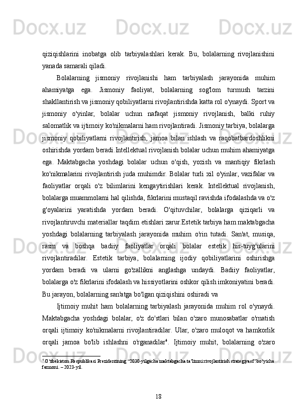 qiziqishlarini   inobatga   olib   tarbiyalashlari   kerak.   Bu,   bolalarning   rivojlanishini
yanada samarali qiladi.
Bolalarning   jismoniy   rivojlanishi   ham   tarbiyalash   jarayonida   muhim
ahamiyatga   ega.   Jismoniy   faoliyat,   bolalarning   sog'lom   turmush   tarzini
shakllantirish va jismoniy qobiliyatlarni rivojlantirishda katta rol o'ynaydi. Sport va
jismoniy   o'yinlar,   bolalar   uchun   nafaqat   jismoniy   rivojlanish,   balki   ruhiy
salomatlik va ijtimoiy ko'nikmalarni ham rivojlantiradi. Jismoniy tarbiya, bolalarga
jismoniy   qobiliyatlarni   rivojlantirish,   jamoa   bilan   ishlash   va   raqobatbardoshlikni
oshirishda yordam beradi.Intellektual rivojlanish bolalar uchun muhim ahamiyatga
ega.   Maktabgacha   yoshdagi   bolalar   uchun   o'qish,   yozish   va   mantiqiy   fikrlash
ko'nikmalarini  rivojlantirish  juda muhimdir. Bolalar  turli  xil  o'yinlar, vazifalar  va
faoliyatlar   orqali   o'z   bilimlarini   kengaytirishlari   kerak.   Intellektual   rivojlanish,
bolalarga muammolarni hal qilishda, fikrlarini mustaqil ravishda ifodalashda va o'z
g'oyalarini   yaratishda   yordam   beradi.   O'qituvchilar,   bolalarga   qiziqarli   va
rivojlantiruvchi materiallar taqdim etishlari zarur.Estetik tarbiya ham maktabgacha
yoshdagi   bolalarning   tarbiyalash   jarayonida   muhim   o'rin   tutadi.   San'at,   musiqa,
rasm   va   boshqa   badiiy   faoliyatlar   orqali   bolalar   estetik   his-tuyg'ularini
rivojlantiradilar.   Estetik   tarbiya,   bolalarning   ijodiy   qobiliyatlarini   oshirishga
yordam   beradi   va   ularni   go'zallikni   anglashga   undaydi.   Badiiy   faoliyatlar,
bolalarga o'z fikrlarini ifodalash va hissiyotlarini oshkor qilish imkoniyatini beradi.
Bu jarayon, bolalarning san'atga bo'lgan qiziqishini oshiradi va 
Ijtimoiy   muhit   ham   bolalarning   tarbiyalash   jarayonida   muhim   rol   o'ynaydi.
Maktabgacha   yoshdagi   bolalar,   o'z   do'stlari   bilan   o'zaro   munosabatlar   o'rnatish
orqali   ijtimoiy   ko'nikmalarni   rivojlantiradilar.   Ular,   o'zaro   muloqot   va   hamkorlik
orqali   jamoa   bo'lib   ishlashni   o'rganadilar 4
.   Ijtimoiy   muhit,   bolalarning   o'zaro
4
  O‘zbekiston Respublikasi Prezidentining “2030-yilgacha maktabgacha ta’limni rivojlantirish strategiyasi” bo‘yicha
farmoni. – 2023-yil.
18