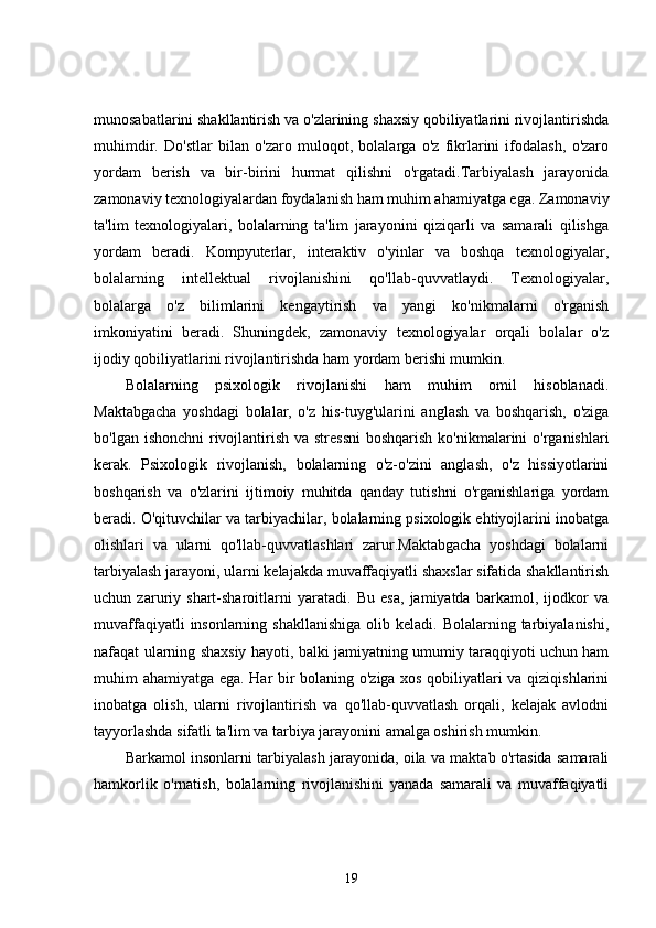 munosabatlarini shakllantirish va o'zlarining shaxsiy qobiliyatlarini rivojlantirishda
muhimdir.   Do'stlar   bilan   o'zaro   muloqot,   bolalarga   o'z   fikrlarini   ifodalash,   o'zaro
yordam   berish   va   bir-birini   hurmat   qilishni   o'rgatadi.Tarbiyalash   jarayonida
zamonaviy texnologiyalardan foydalanish ham muhim ahamiyatga ega. Zamonaviy
ta'lim   texnologiyalari,   bolalarning   ta'lim   jarayonini   qiziqarli   va   samarali   qilishga
yordam   beradi.   Kompyuterlar,   interaktiv   o'yinlar   va   boshqa   texnologiyalar,
bolalarning   intellektual   rivojlanishini   qo'llab-quvvatlaydi.   Texnologiyalar,
bolalarga   o'z   bilimlarini   kengaytirish   va   yangi   ko'nikmalarni   o'rganish
imkoniyatini   beradi.   Shuningdek,   zamonaviy   texnologiyalar   orqali   bolalar   o'z
ijodiy qobiliyatlarini rivojlantirishda ham yordam berishi mumkin.
Bolalarning   psixologik   rivojlanishi   ham   muhim   omil   hisoblanadi.
Maktabgacha   yoshdagi   bolalar,   o'z   his-tuyg'ularini   anglash   va   boshqarish,   o'ziga
bo'lgan ishonchni  rivojlantirish va stressni  boshqarish ko'nikmalarini o'rganishlari
kerak.   Psixologik   rivojlanish,   bolalarning   o'z-o'zini   anglash,   o'z   hissiyotlarini
boshqarish   va   o'zlarini   ijtimoiy   muhitda   qanday   tutishni   o'rganishlariga   yordam
beradi. O'qituvchilar va tarbiyachilar, bolalarning psixologik ehtiyojlarini inobatga
olishlari   va   ularni   qo'llab-quvvatlashlari   zarur.Maktabgacha   yoshdagi   bolalarni
tarbiyalash jarayoni, ularni kelajakda muvaffaqiyatli shaxslar sifatida shakllantirish
uchun   zaruriy   shart-sharoitlarni   yaratadi.   Bu   esa,   jamiyatda   barkamol,   ijodkor   va
muvaffaqiyatli   insonlarning  shakllanishiga   olib keladi.  Bolalarning tarbiyalanishi,
nafaqat ularning shaxsiy hayoti, balki jamiyatning umumiy taraqqiyoti uchun ham
muhim ahamiyatga ega. Har bir bolaning o'ziga xos qobiliyatlari va qiziqishlarini
inobatga   olish,   ularni   rivojlantirish   va   qo'llab-quvvatlash   orqali,   kelajak   avlodni
tayyorlashda sifatli ta'lim va tarbiya jarayonini amalga oshirish mumkin.
Barkamol insonlarni tarbiyalash jarayonida, oila va maktab o'rtasida samarali
hamkorlik   o'rnatish,   bolalarning   rivojlanishini   yanada   samarali   va   muvaffaqiyatli
19