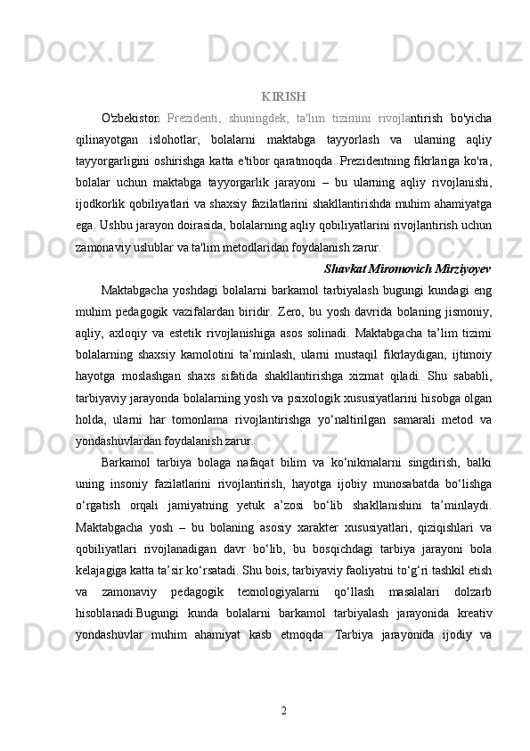 KIRISH
O'zbekiston   Prezidenti,   shuningdek,   ta'lim   tizimini   rivojlantirish   bo'yicha
qilinayotgan   islohotlar,   bolalarni   maktabga   tayyorlash   va   ularning   aqliy
tayyorgarligini oshirishga katta e'tibor qaratmoqda. Prezidentning fikrlariga ko'ra,
bolalar   uchun   maktabga   tayyorgarlik   jarayoni   –   bu   ularning   aqliy   rivojlanishi,
ijodkorlik qobiliyatlari va shaxsiy fazilatlarini shakllantirishda muhim ahamiyatga
ega. Ushbu jarayon doirasida, bolalarning aqliy qobiliyatlarini rivojlantirish uchun
zamonaviy uslublar va ta'lim metodlaridan foydalanish zarur. 
Shavkat Miromovich Mirziyoyev
Maktabgacha   yoshdagi   bolalarni   barkamol   tarbiyalash   bugungi   kundagi   eng
muhim   pedagogik   vazifalardan   biridir.   Zero,   bu   yosh   davrida   bolaning   jismoniy,
aqliy,   axloqiy   va   estetik   rivojlanishiga   asos   solinadi.   Maktabgacha   ta’lim   tizimi
bolalarning   shaxsiy   kamolotini   ta’minlash,   ularni   mustaqil   fikrlaydigan,   ijtimoiy
hayotga   moslashgan   shaxs   sifatida   shakllantirishga   xizmat   qiladi.   Shu   sababli,
tarbiyaviy jarayonda bolalarning yosh va psixologik xususiyatlarini hisobga olgan
holda,   ularni   har   tomonlama   rivojlantirishga   yo‘naltirilgan   samarali   metod   va
yondashuvlardan foydalanish zarur.
Barkamol   tarbiya   bolaga   nafaqat   bilim   va   ko‘nikmalarni   singdirish,   balki
uning   insoniy   fazilatlarini   rivojlantirish,   hayotga   ijobiy   munosabatda   bo‘lishga
o‘rgatish   orqali   jamiyatning   yetuk   a’zosi   bo‘lib   shakllanishini   ta’minlaydi.
Maktabgacha   yosh   –   bu   bolaning   asosiy   xarakter   xususiyatlari,   qiziqishlari   va
qobiliyatlari   rivojlanadigan   davr   bo‘lib,   bu   bosqichdagi   tarbiya   jarayoni   bola
kelajagiga katta ta’sir ko‘rsatadi. Shu bois, tarbiyaviy faoliyatni to‘g‘ri tashkil etish
va   zamonaviy   pedagogik   texnologiyalarni   qo‘llash   masalalari   dolzarb
hisoblanadi.Bugungi   kunda   bolalarni   barkamol   tarbiyalash   jarayonida   kreativ
yondashuvlar   muhim   ahamiyat   kasb   etmoqda.   Tarbiya   jarayonida   ijodiy   va
2 