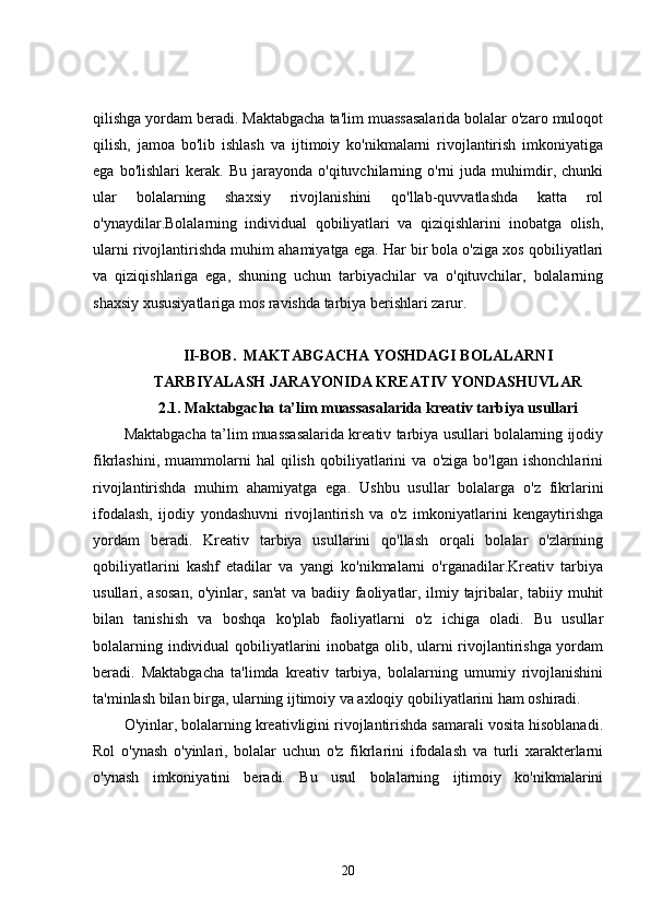 qilishga yordam beradi. Maktabgacha ta'lim muassasalarida bolalar o'zaro muloqot
qilish,   jamoa   bo'lib   ishlash   va   ijtimoiy   ko'nikmalarni   rivojlantirish   imkoniyatiga
ega   bo'lishlari   kerak.   Bu   jarayonda   o'qituvchilarning  o'rni   juda  muhimdir,   chunki
ular   bolalarning   shaxsiy   rivojlanishini   qo'llab-quvvatlashda   katta   rol
o'ynaydilar.Bolalarning   individual   qobiliyatlari   va   qiziqishlarini   inobatga   olish,
ularni rivojlantirishda muhim ahamiyatga ega. Har bir bola o'ziga xos qobiliyatlari
va   qiziqishlariga   ega,   shuning   uchun   tarbiyachilar   va   o'qituvchilar,   bolalarning
shaxsiy xususiyatlariga mos ravishda tarbiya berishlari zarur. 
II-BOB.  MAKTABGACHA YOSHDAGI BOLALARNI
TARBIYALASH JARAYONIDA KREATIV YONDASHUVLAR
2.1. Maktabgacha ta’lim muassasalarida kreativ tarbiya usullari
Maktabgacha ta’lim muassasalarida kreativ tarbiya usullari bolalarning ijodiy
fikrlashini,   muammolarni   hal   qilish   qobiliyatlarini   va   o'ziga   bo'lgan  ishonchlarini
rivojlantirishda   muhim   ahamiyatga   ega.   Ushbu   usullar   bolalarga   o'z   fikrlarini
ifodalash,   ijodiy   yondashuvni   rivojlantirish   va   o'z   imkoniyatlarini   kengaytirishga
yordam   beradi.   Kreativ   tarbiya   usullarini   qo'llash   orqali   bolalar   o'zlarining
qobiliyatlarini   kashf   etadilar   va   yangi   ko'nikmalarni   o'rganadilar.Kreativ   tarbiya
usullari, asosan, o'yinlar, san'at  va badiiy faoliyatlar, ilmiy tajribalar, tabiiy muhit
bilan   tanishish   va   boshqa   ko'plab   faoliyatlarni   o'z   ichiga   oladi.   Bu   usullar
bolalarning individual qobiliyatlarini inobatga olib, ularni rivojlantirishga yordam
beradi.   Maktabgacha   ta'limda   kreativ   tarbiya,   bolalarning   umumiy   rivojlanishini
ta'minlash bilan birga, ularning ijtimoiy va axloqiy qobiliyatlarini ham oshiradi.
O'yinlar, bolalarning kreativligini rivojlantirishda samarali vosita hisoblanadi.
Rol   o'ynash   o'yinlari,   bolalar   uchun   o'z   fikrlarini   ifodalash   va   turli   xarakterlarni
o'ynash   imkoniyatini   beradi.   Bu   usul   bolalarning   ijtimoiy   ko'nikmalarini
20