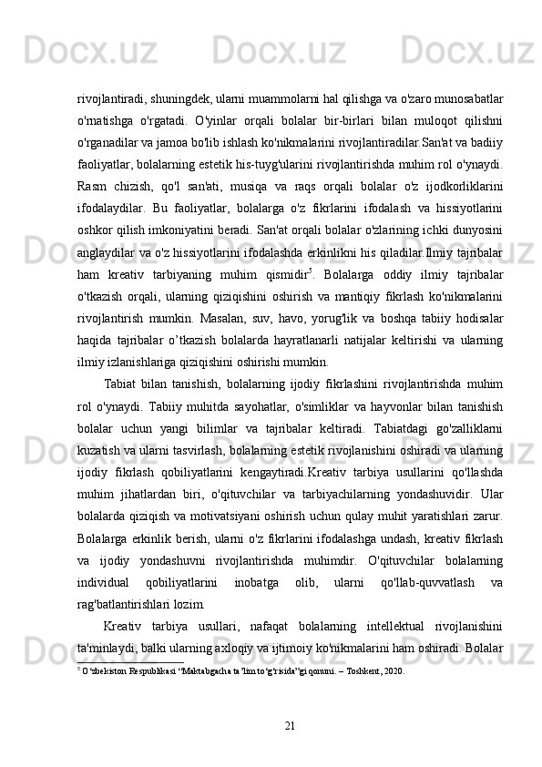 rivojlantiradi, shuningdek, ularni muammolarni hal qilishga va o'zaro munosabatlar
o'rnatishga   o'rgatadi.   O'yinlar   orqali   bolalar   bir-birlari   bilan   muloqot   qilishni
o'rganadilar va jamoa bo'lib ishlash ko'nikmalarini rivojlantiradilar.San'at va badiiy
faoliyatlar, bolalarning estetik his-tuyg'ularini rivojlantirishda muhim rol o'ynaydi.
Rasm   chizish,   qo'l   san'ati,   musiqa   va   raqs   orqali   bolalar   o'z   ijodkorliklarini
ifodalaydilar.   Bu   faoliyatlar,   bolalarga   o'z   fikrlarini   ifodalash   va   hissiyotlarini
oshkor qilish imkoniyatini beradi. San'at orqali bolalar o'zlarining ichki dunyosini
anglaydilar va o'z hissiyotlarini ifodalashda erkinlikni his qiladilar.Ilmiy tajribalar
ham   kreativ   tarbiyaning   muhim   qismidir 5
.   Bolalarga   oddiy   ilmiy   tajribalar
o'tkazish   orqali,   ularning   qiziqishini   oshirish   va   mantiqiy   fikrlash   ko'nikmalarini
rivojlantirish   mumkin.   Masalan,   suv,   havo,   yorug'lik   va   boshqa   tabiiy   hodisalar
haqida   tajribalar   o’tkazish   bolalarda   hayratlanarli   natijalar   keltirishi   va   ularning
ilmiy izlanishlariga qiziqishini oshirishi mumkin.
Tabiat   bilan   tanishish,   bolalarning   ijodiy   fikrlashini   rivojlantirishda   muhim
rol   o'ynaydi.   Tabiiy   muhitda   sayohatlar,   o'simliklar   va   hayvonlar   bilan   tanishish
bolalar   uchun   yangi   bilimlar   va   tajribalar   keltiradi.   Tabiatdagi   go'zalliklarni
kuzatish va ularni tasvirlash, bolalarning estetik rivojlanishini oshiradi va ularning
ijodiy   fikrlash   qobiliyatlarini   kengaytiradi.Kreativ   tarbiya   usullarini   qo'llashda
muhim   jihatlardan   biri,   o'qituvchilar   va   tarbiyachilarning   yondashuvidir.   Ular
bolalarda qiziqish va motivatsiyani  oshirish uchun qulay muhit  yaratishlari  zarur.
Bolalarga  erkinlik  berish,  ularni  o'z  fikrlarini  ifodalashga  undash,  kreativ  fikrlash
va   ijodiy   yondashuvni   rivojlantirishda   muhimdir.   O'qituvchilar   bolalarning
individual   qobiliyatlarini   inobatga   olib,   ularni   qo'llab-quvvatlash   va
rag'batlantirishlari lozim.
Kreativ   tarbiya   usullari,   nafaqat   bolalarning   intellektual   rivojlanishini
ta'minlaydi, balki ularning axloqiy va ijtimoiy ko'nikmalarini ham oshiradi. Bolalar
5
  O‘zbekiston Respublikasi “Maktabgacha ta’lim to‘g‘risida”gi qonuni. – Toshkent, 2020.
21