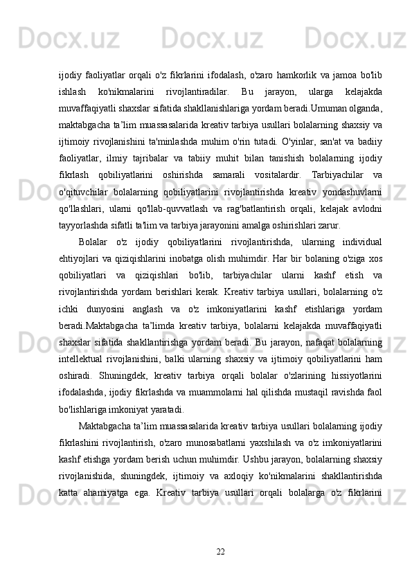 ijodiy   faoliyatlar   orqali   o'z   fikrlarini   ifodalash,   o'zaro   hamkorlik   va   jamoa   bo'lib
ishlash   ko'nikmalarini   rivojlantiradilar.   Bu   jarayon,   ularga   kelajakda
muvaffaqiyatli shaxslar sifatida shakllanishlariga yordam beradi.Umuman olganda,
maktabgacha ta’lim muassasalarida kreativ tarbiya usullari bolalarning shaxsiy va
ijtimoiy   rivojlanishini   ta'minlashda   muhim   o'rin   tutadi.   O'yinlar,   san'at   va   badiiy
faoliyatlar,   ilmiy   tajribalar   va   tabiiy   muhit   bilan   tanishish   bolalarning   ijodiy
fikrlash   qobiliyatlarini   oshirishda   samarali   vositalardir.   Tarbiyachilar   va
o'qituvchilar   bolalarning   qobiliyatlarini   rivojlantirishda   kreativ   yondashuvlarni
qo'llashlari,   ularni   qo'llab-quvvatlash   va   rag'batlantirish   orqali,   kelajak   avlodni
tayyorlashda sifatli ta'lim va tarbiya jarayonini amalga oshirishlari zarur.
Bolalar   o'z   ijodiy   qobiliyatlarini   rivojlantirishda,   ularning   individual
ehtiyojlari   va   qiziqishlarini   inobatga   olish   muhimdir.   Har   bir   bolaning   o'ziga   xos
qobiliyatlari   va   qiziqishlari   bo'lib,   tarbiyachilar   ularni   kashf   etish   va
rivojlantirishda   yordam   berishlari   kerak.   Kreativ   tarbiya   usullari,   bolalarning   o'z
ichki   dunyosini   anglash   va   o'z   imkoniyatlarini   kashf   etishlariga   yordam
beradi.Maktabgacha   ta’limda   kreativ   tarbiya,   bolalarni   kelajakda   muvaffaqiyatli
shaxslar   sifatida   shakllantirishga   yordam   beradi.   Bu   jarayon,   nafaqat   bolalarning
intellektual   rivojlanishini,   balki   ularning   shaxsiy   va   ijtimoiy   qobiliyatlarini   ham
oshiradi.   Shuningdek,   kreativ   tarbiya   orqali   bolalar   o'zlarining   hissiyotlarini
ifodalashda, ijodiy fikrlashda va muammolarni hal qilishda mustaqil ravishda faol
bo'lishlariga imkoniyat yaratadi.
Maktabgacha ta’lim muassasalarida kreativ tarbiya usullari bolalarning ijodiy
fikrlashini   rivojlantirish,   o'zaro   munosabatlarni   yaxshilash   va   o'z   imkoniyatlarini
kashf etishga yordam berish uchun muhimdir. Ushbu jarayon, bolalarning shaxsiy
rivojlanishida,   shuningdek,   ijtimoiy   va   axloqiy   ko'nikmalarini   shakllantirishda
katta   ahamiyatga   ega.   Kreativ   tarbiya   usullari   orqali   bolalarga   o'z   fikrlarini
22