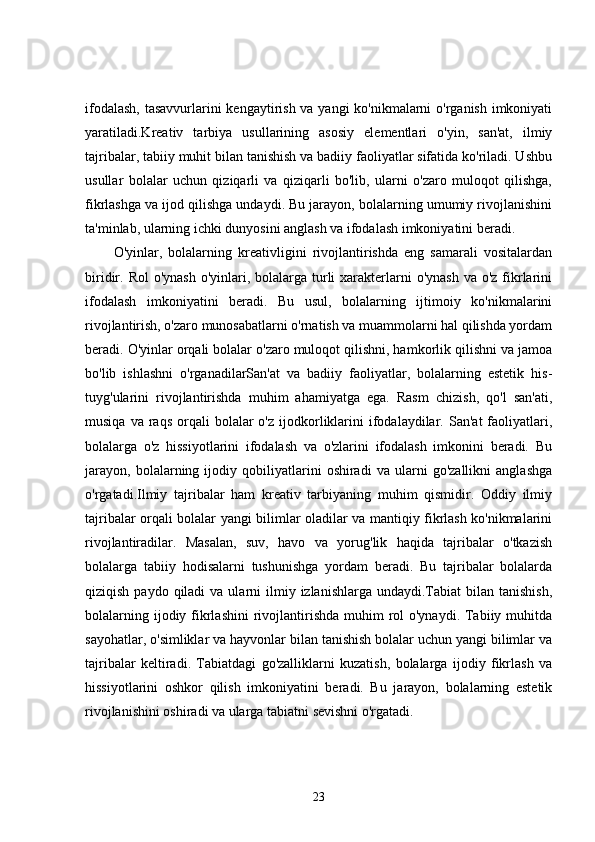 ifodalash,  tasavvurlarini kengaytirish va yangi  ko'nikmalarni  o'rganish imkoniyati
yaratiladi.Kreativ   tarbiya   usullarining   asosiy   elementlari   o'yin,   san'at,   ilmiy
tajribalar, tabiiy muhit bilan tanishish va badiiy faoliyatlar sifatida ko'riladi. Ushbu
usullar   bolalar   uchun   qiziqarli   va   qiziqarli   bo'lib,   ularni   o'zaro   muloqot   qilishga,
fikrlashga va ijod qilishga undaydi. Bu jarayon, bolalarning umumiy rivojlanishini
ta'minlab, ularning ichki dunyosini anglash va ifodalash imkoniyatini beradi.
O'yinlar,   bolalarning   kreativligini   rivojlantirishda   eng   samarali   vositalardan
biridir. Rol  o'ynash  o'yinlari, bolalarga  turli  xarakterlarni  o'ynash  va o'z  fikrlarini
ifodalash   imkoniyatini   beradi.   Bu   usul,   bolalarning   ijtimoiy   ko'nikmalarini
rivojlantirish, o'zaro munosabatlarni o'rnatish va muammolarni hal qilishda yordam
beradi. O'yinlar orqali bolalar o'zaro muloqot qilishni, hamkorlik qilishni va jamoa
bo'lib   ishlashni   o'rganadilarSan'at   va   badiiy   faoliyatlar,   bolalarning   estetik   his-
tuyg'ularini   rivojlantirishda   muhim   ahamiyatga   ega.   Rasm   chizish,   qo'l   san'ati,
musiqa  va  raqs   orqali  bolalar  o'z  ijodkorliklarini  ifodalaydilar.  San'at   faoliyatlari,
bolalarga   o'z   hissiyotlarini   ifodalash   va   o'zlarini   ifodalash   imkonini   beradi.   Bu
jarayon,   bolalarning   ijodiy   qobiliyatlarini   oshiradi   va   ularni   go'zallikni   anglashga
o'rgatadi.Ilmiy   tajribalar   ham   kreativ   tarbiyaning   muhim   qismidir.   Oddiy   ilmiy
tajribalar orqali bolalar yangi bilimlar oladilar va mantiqiy fikrlash ko'nikmalarini
rivojlantiradilar.   Masalan,   suv,   havo   va   yorug'lik   haqida   tajribalar   o'tkazish
bolalarga   tabiiy   hodisalarni   tushunishga   yordam   beradi.   Bu   tajribalar   bolalarda
qiziqish  paydo qiladi   va ularni   ilmiy  izlanishlarga  undaydi.Tabiat   bilan tanishish,
bolalarning ijodiy fikrlashini  rivojlantirishda muhim  rol  o'ynaydi.  Tabiiy muhitda
sayohatlar, o'simliklar va hayvonlar bilan tanishish bolalar uchun yangi bilimlar va
tajribalar   keltiradi.   Tabiatdagi   go'zalliklarni   kuzatish,   bolalarga   ijodiy   fikrlash   va
hissiyotlarini   oshkor   qilish   imkoniyatini   beradi.   Bu   jarayon,   bolalarning   estetik
rivojlanishini oshiradi va ularga tabiatni sevishni o'rgatadi.
23 