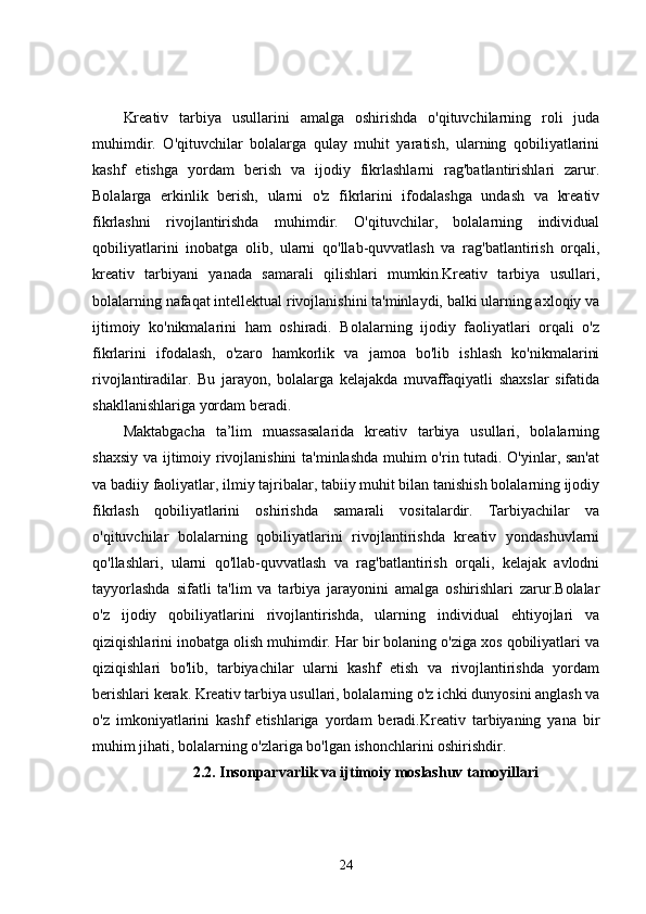 Kreativ   tarbiya   usullarini   amalga   oshirishda   o'qituvchilarning   roli   juda
muhimdir.   O'qituvchilar   bolalarga   qulay   muhit   yaratish,   ularning   qobiliyatlarini
kashf   etishga   yordam   berish   va   ijodiy   fikrlashlarni   rag'batlantirishlari   zarur.
Bolalarga   erkinlik   berish,   ularni   o'z   fikrlarini   ifodalashga   undash   va   kreativ
fikrlashni   rivojlantirishda   muhimdir.   O'qituvchilar,   bolalarning   individual
qobiliyatlarini   inobatga   olib,   ularni   qo'llab-quvvatlash   va   rag'batlantirish   orqali,
kreativ   tarbiyani   yanada   samarali   qilishlari   mumkin.Kreativ   tarbiya   usullari,
bolalarning nafaqat intellektual rivojlanishini ta'minlaydi, balki ularning axloqiy va
ijtimoiy   ko'nikmalarini   ham   oshiradi.   Bolalarning   ijodiy   faoliyatlari   orqali   o'z
fikrlarini   ifodalash,   o'zaro   hamkorlik   va   jamoa   bo'lib   ishlash   ko'nikmalarini
rivojlantiradilar.   Bu   jarayon,   bolalarga   kelajakda   muvaffaqiyatli   shaxslar   sifatida
shakllanishlariga yordam beradi.
Maktabgacha   ta’lim   muassasalarida   kreativ   tarbiya   usullari,   bolalarning
shaxsiy va ijtimoiy rivojlanishini  ta'minlashda muhim o'rin tutadi. O'yinlar, san'at
va badiiy faoliyatlar, ilmiy tajribalar, tabiiy muhit bilan tanishish bolalarning ijodiy
fikrlash   qobiliyatlarini   oshirishda   samarali   vositalardir.   Tarbiyachilar   va
o'qituvchilar   bolalarning   qobiliyatlarini   rivojlantirishda   kreativ   yondashuvlarni
qo'llashlari,   ularni   qo'llab-quvvatlash   va   rag'batlantirish   orqali,   kelajak   avlodni
tayyorlashda   sifatli   ta'lim   va   tarbiya   jarayonini   amalga   oshirishlari   zarur.Bolalar
o'z   ijodiy   qobiliyatlarini   rivojlantirishda,   ularning   individual   ehtiyojlari   va
qiziqishlarini inobatga olish muhimdir. Har bir bolaning o'ziga xos qobiliyatlari va
qiziqishlari   bo'lib,   tarbiyachilar   ularni   kashf   etish   va   rivojlantirishda   yordam
berishlari kerak. Kreativ tarbiya usullari, bolalarning o'z ichki dunyosini anglash va
o'z   imkoniyatlarini   kashf   etishlariga   yordam   beradi.Kreativ   tarbiyaning   yana   bir
muhim jihati, bolalarning o'zlariga bo'lgan ishonchlarini oshirishdir. 
2.2. Insonparvarlik va ijtimoiy moslashuv tamoyillari
24
