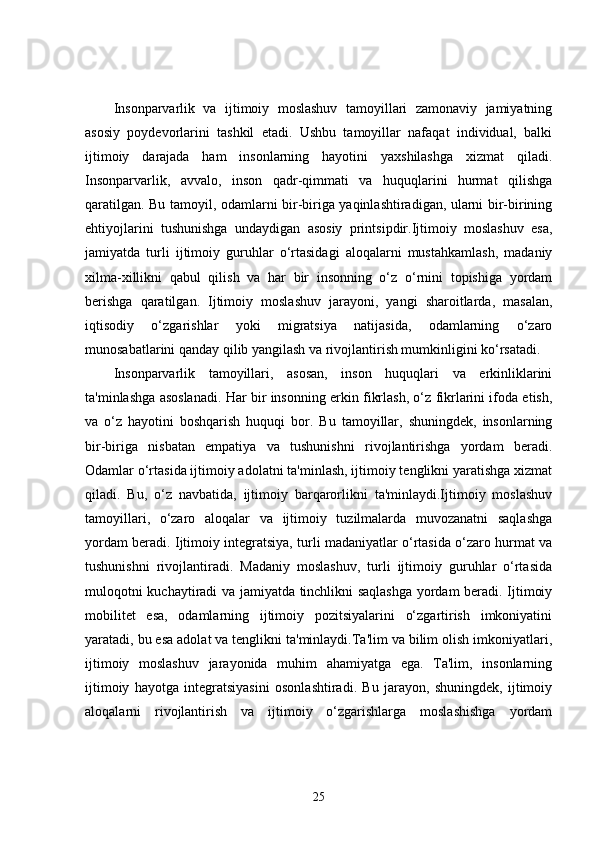 Insonparvarlik   va   ijtimoiy   moslashuv   tamoyillari   zamonaviy   jamiyatning
asosiy   poydevorlarini   tashkil   etadi.   Ushbu   tamoyillar   nafaqat   individual,   balki
ijtimoiy   darajada   ham   insonlarning   hayotini   yaxshilashga   xizmat   qiladi.
Insonparvarlik,   avvalo,   inson   qadr-qimmati   va   huquqlarini   hurmat   qilishga
qaratilgan. Bu tamoyil, odamlarni bir-biriga yaqinlashtiradigan, ularni bir-birining
ehtiyojlarini   tushunishga   undaydigan   asosiy   printsipdir.Ijtimoiy   moslashuv   esa,
jamiyatda   turli   ijtimoiy   guruhlar   o‘rtasidagi   aloqalarni   mustahkamlash,   madaniy
xilma-xillikni   qabul   qilish   va   har   bir   insonning   o‘z   o‘rnini   topishiga   yordam
berishga   qaratilgan.   Ijtimoiy   moslashuv   jarayoni,   yangi   sharoitlarda,   masalan,
iqtisodiy   o‘zgarishlar   yoki   migratsiya   natijasida,   odamlarning   o‘zaro
munosabatlarini qanday qilib yangilash va rivojlantirish mumkinligini ko‘rsatadi.
Insonparvarlik   tamoyillari,   asosan,   inson   huquqlari   va   erkinliklarini
ta'minlashga asoslanadi. Har bir insonning erkin fikrlash, o‘z fikrlarini ifoda etish,
va   o‘z   hayotini   boshqarish   huquqi   bor.   Bu   tamoyillar,   shuningdek,   insonlarning
bir-biriga   nisbatan   empatiya   va   tushunishni   rivojlantirishga   yordam   beradi.
Odamlar o‘rtasida ijtimoiy adolatni ta'minlash, ijtimoiy tenglikni yaratishga xizmat
qiladi.   Bu,   o‘z   navbatida,   ijtimoiy   barqarorlikni   ta'minlaydi.Ijtimoiy   moslashuv
tamoyillari,   o‘zaro   aloqalar   va   ijtimoiy   tuzilmalarda   muvozanatni   saqlashga
yordam beradi. Ijtimoiy integratsiya, turli madaniyatlar o‘rtasida o‘zaro hurmat va
tushunishni   rivojlantiradi.   Madaniy   moslashuv,   turli   ijtimoiy   guruhlar   o‘rtasida
muloqotni kuchaytiradi va jamiyatda tinchlikni saqlashga yordam beradi. Ijtimoiy
mobilitet   esa,   odamlarning   ijtimoiy   pozitsiyalarini   o‘zgartirish   imkoniyatini
yaratadi, bu esa adolat va tenglikni ta'minlaydi.Ta'lim va bilim olish imkoniyatlari,
ijtimoiy   moslashuv   jarayonida   muhim   ahamiyatga   ega.   Ta'lim,   insonlarning
ijtimoiy   hayotga   integratsiyasini   osonlashtiradi.   Bu   jarayon,   shuningdek,   ijtimoiy
aloqalarni   rivojlantirish   va   ijtimoiy   o‘zgarishlarga   moslashishga   yordam
25 
