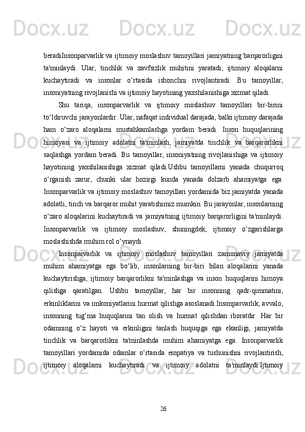 beradiInsonparvarlik va ijtimoiy moslashuv tamoyillari jamiyatning barqarorligini
ta'minlaydi.   Ular,   tinchlik   va   xavfsizlik   muhitini   yaratadi,   ijtimoiy   aloqalarni
kuchaytiradi   va   insonlar   o‘rtasida   ishonchni   rivojlantiradi.   Bu   tamoyillar,
insoniyatning rivojlanishi va ijtimoiy hayotining yaxshilanishiga xizmat qiladi.
Shu   tariqa,   insonparvarlik   va   ijtimoiy   moslashuv   tamoyillari   bir-birini
to‘ldiruvchi jarayonlardir. Ular, nafaqat individual darajada, balki ijtimoiy darajada
ham   o‘zaro   aloqalarni   mustahkamlashga   yordam   beradi.   Inson   huquqlarining
himoyasi   va   ijtimoiy   adolatni   ta'minlash,   jamiyatda   tinchlik   va   barqarorlikni
saqlashga   yordam   beradi.   Bu   tamoyillar,   insoniyatning   rivojlanishiga   va   ijtimoiy
hayotining   yaxshilanishiga   xizmat   qiladi.Ushbu   tamoyillarni   yanada   chuqurroq
o‘rganish   zarur,   chunki   ular   hozirgi   kunda   yanada   dolzarb   ahamiyatga   ega.
Insonparvarlik va ijtimoiy moslashuv tamoyillari yordamida biz jamiyatda yanada
adolatli, tinch va barqaror muhit yaratishimiz mumkin. Bu jarayonlar, insonlarning
o‘zaro  aloqalarini  kuchaytiradi  va  jamiyatning ijtimoiy barqarorligini   ta'minlaydi.
Insonparvarlik   va   ijtimoiy   moslashuv,   shuningdek,   ijtimoiy   o‘zgarishlarga
moslashishda muhim rol o‘ynaydi.
Insonparvarlik   va   ijtimoiy   moslashuv   tamoyillari   zamonaviy   jamiyatda
muhim   ahamiyatga   ega   bo‘lib,   insonlarning   bir-biri   bilan   aloqalarini   yanada
kuchaytirishga,   ijtimoiy   barqarorlikni   ta'minlashga   va   inson   huquqlarini   himoya
qilishga   qaratilgan.   Ushbu   tamoyillar,   har   bir   insonning   qadr-qimmatini,
erkinliklarini va imkoniyatlarini hurmat qilishga asoslanadi.Insonparvarlik, avvalo,
insonning   tug‘ma   huquqlarini   tan   olish   va   hurmat   qilishdan   iboratdir.   Har   bir
odamning   o‘z   hayoti   va   erkinligini   tanlash   huquqiga   ega   ekanligi,   jamiyatda
tinchlik   va   barqarorlikni   ta'minlashda   muhim   ahamiyatga   ega.   Insonparvarlik
tamoyillari   yordamida   odamlar   o‘rtasida   empatiya   va   tushunishni   rivojlantirish,
ijtimoiy   aloqalarni   kuchaytiradi   va   ijtimoiy   adolatni   ta'minlaydi.Ijtimoiy
26 