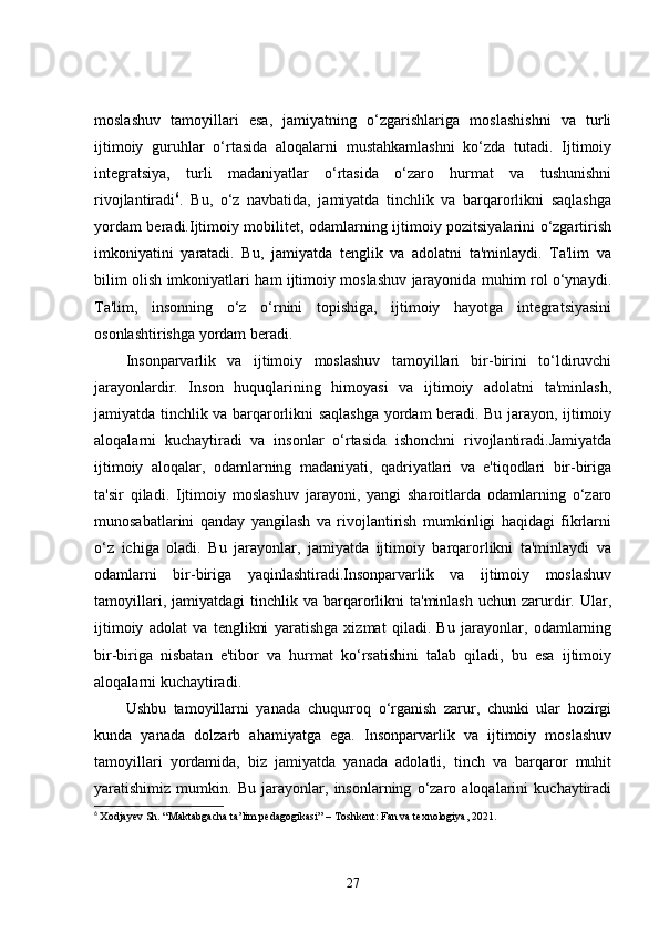 moslashuv   tamoyillari   esa,   jamiyatning   o‘zgarishlariga   moslashishni   va   turli
ijtimoiy   guruhlar   o‘rtasida   aloqalarni   mustahkamlashni   ko‘zda   tutadi.   Ijtimoiy
integratsiya,   turli   madaniyatlar   o‘rtasida   o‘zaro   hurmat   va   tushunishni
rivojlantiradi 6
.   Bu,   o‘z   navbatida,   jamiyatda   tinchlik   va   barqarorlikni   saqlashga
yordam beradi.Ijtimoiy mobilitet, odamlarning ijtimoiy pozitsiyalarini o‘zgartirish
imkoniyatini   yaratadi.   Bu,   jamiyatda   tenglik   va   adolatni   ta'minlaydi.   Ta'lim   va
bilim olish imkoniyatlari ham ijtimoiy moslashuv jarayonida muhim rol o‘ynaydi.
Ta'lim,   insonning   o‘z   o‘rnini   topishiga,   ijtimoiy   hayotga   integratsiyasini
osonlashtirishga yordam beradi.
Insonparvarlik   va   ijtimoiy   moslashuv   tamoyillari   bir-birini   to‘ldiruvchi
jarayonlardir.   Inson   huquqlarining   himoyasi   va   ijtimoiy   adolatni   ta'minlash,
jamiyatda tinchlik va barqarorlikni saqlashga yordam beradi. Bu jarayon, ijtimoiy
aloqalarni   kuchaytiradi   va   insonlar   o‘rtasida   ishonchni   rivojlantiradi.Jamiyatda
ijtimoiy   aloqalar,   odamlarning   madaniyati,   qadriyatlari   va   e'tiqodlari   bir-biriga
ta'sir   qiladi.   Ijtimoiy   moslashuv   jarayoni,   yangi   sharoitlarda   odamlarning   o‘zaro
munosabatlarini   qanday   yangilash   va   rivojlantirish   mumkinligi   haqidagi   fikrlarni
o‘z   ichiga   oladi.   Bu   jarayonlar,   jamiyatda   ijtimoiy   barqarorlikni   ta'minlaydi   va
odamlarni   bir-biriga   yaqinlashtiradi.Insonparvarlik   va   ijtimoiy   moslashuv
tamoyillari,  jamiyatdagi  tinchlik  va  barqarorlikni  ta'minlash   uchun  zarurdir.  Ular,
ijtimoiy   adolat   va   tenglikni   yaratishga   xizmat   qiladi.   Bu   jarayonlar,   odamlarning
bir-biriga   nisbatan   e'tibor   va   hurmat   ko‘rsatishini   talab   qiladi,   bu   esa   ijtimoiy
aloqalarni kuchaytiradi.
Ushbu   tamoyillarni   yanada   chuqurroq   o‘rganish   zarur,   chunki   ular   hozirgi
kunda   yanada   dolzarb   ahamiyatga   ega.   Insonparvarlik   va   ijtimoiy   moslashuv
tamoyillari   yordamida,   biz   jamiyatda   yanada   adolatli,   tinch   va   barqaror   muhit
yaratishimiz   mumkin.   Bu   jarayonlar,   insonlarning   o‘zaro   aloqalarini   kuchaytiradi
6
  Xodjayev Sh. “Maktabgacha ta’lim pedagogikasi” – Toshkent: Fan va texnologiya, 2021.
27 