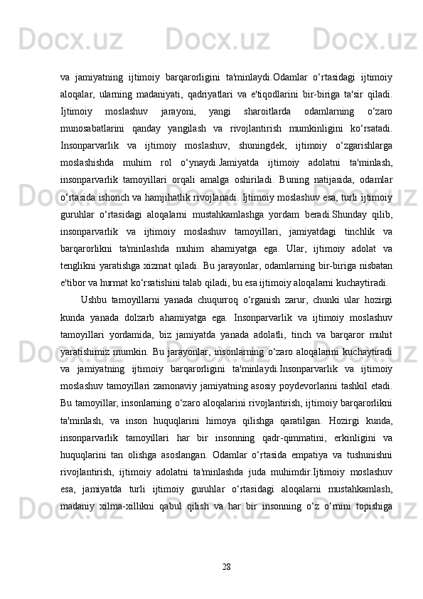 va   jamiyatning   ijtimoiy   barqarorligini   ta'minlaydi.Odamlar   o‘rtasidagi   ijtimoiy
aloqalar,   ularning   madaniyati,   qadriyatlari   va   e'tiqodlarini   bir-biriga   ta'sir   qiladi.
Ijtimoiy   moslashuv   jarayoni,   yangi   sharoitlarda   odamlarning   o‘zaro
munosabatlarini   qanday   yangilash   va   rivojlantirish   mumkinligini   ko‘rsatadi.
Insonparvarlik   va   ijtimoiy   moslashuv,   shuningdek,   ijtimoiy   o‘zgarishlarga
moslashishda   muhim   rol   o‘ynaydi.Jamiyatda   ijtimoiy   adolatni   ta'minlash,
insonparvarlik   tamoyillari   orqali   amalga   oshiriladi.   Buning   natijasida,   odamlar
o‘rtasida ishonch va hamjihatlik rivojlanadi. Ijtimoiy moslashuv esa, turli ijtimoiy
guruhlar   o‘rtasidagi   aloqalarni   mustahkamlashga   yordam   beradi.Shunday   qilib,
insonparvarlik   va   ijtimoiy   moslashuv   tamoyillari,   jamiyatdagi   tinchlik   va
barqarorlikni   ta'minlashda   muhim   ahamiyatga   ega.   Ular,   ijtimoiy   adolat   va
tenglikni   yaratishga  xizmat  qiladi.  Bu  jarayonlar,  odamlarning  bir-biriga  nisbatan
e'tibor va hurmat ko‘rsatishini talab qiladi, bu esa ijtimoiy aloqalarni kuchaytiradi.
Ushbu   tamoyillarni   yanada   chuqurroq   o‘rganish   zarur,   chunki   ular   hozirgi
kunda   yanada   dolzarb   ahamiyatga   ega.   Insonparvarlik   va   ijtimoiy   moslashuv
tamoyillari   yordamida,   biz   jamiyatda   yanada   adolatli,   tinch   va   barqaror   muhit
yaratishimiz   mumkin.   Bu   jarayonlar,   insonlarning   o‘zaro   aloqalarini   kuchaytiradi
va   jamiyatning   ijtimoiy   barqarorligini   ta'minlaydi.Insonparvarlik   va   ijtimoiy
moslashuv tamoyillari zamonaviy jamiyatning asosiy poydevorlarini tashkil etadi.
Bu tamoyillar, insonlarning o‘zaro aloqalarini rivojlantirish, ijtimoiy barqarorlikni
ta'minlash,   va   inson   huquqlarini   himoya   qilishga   qaratilgan.   Hozirgi   kunda,
insonparvarlik   tamoyillari   har   bir   insonning   qadr-qimmatini,   erkinligini   va
huquqlarini   tan   olishga   asoslangan.   Odamlar   o‘rtasida   empatiya   va   tushunishni
rivojlantirish,   ijtimoiy   adolatni   ta'minlashda   juda   muhimdir.Ijtimoiy   moslashuv
esa,   jamiyatda   turli   ijtimoiy   guruhlar   o‘rtasidagi   aloqalarni   mustahkamlash,
madaniy   xilma-xillikni   qabul   qilish   va   har   bir   insonning   o‘z   o‘rnini   topishiga
28 