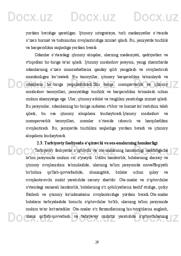 yordam   berishga   qaratilgan.   Ijtimoiy   integratsiya,   turli   madaniyatlar   o‘rtasida
o‘zaro hurmat va tushunishni rivojlantirishga xizmat qiladi. Bu, jamiyatda tinchlik
va barqarorlikni saqlashga yordam beradi
Odamlar   o‘rtasidagi   ijtimoiy   aloqalar,   ularning   madaniyati,   qadriyatlari   va
e'tiqodlari   bir-biriga   ta'sir   qiladi.   Ijtimoiy   moslashuv   jarayoni,   yangi   sharoitlarda
odamlarning   o‘zaro   munosabatlarini   qanday   qilib   yangilash   va   rivojlantirish
mumkinligini   ko‘rsatadi.   Bu   tamoyillar,   ijtimoiy   barqarorlikni   ta'minlaydi   va
odamlarni   bir-biriga   yaqinlashtiradi.Shu   tariqa,   insonparvarlik   va   ijtimoiy
moslashuv   tamoyillari,   jamiyatdagi   tinchlik   va   barqarorlikni   ta'minlash   uchun
muhim ahamiyatga ega. Ular, ijtimoiy adolat va tenglikni yaratishga xizmat qiladi.
Bu jarayonlar, odamlarning bir-biriga nisbatan e'tibor va hurmat ko‘rsatishini talab
qiladi,   bu   esa   ijtimoiy   aloqalarni   kuchaytiradi.Ijtimoiy   moslashuv   va
insonparvarlik   tamoyillari,   insonlar   o‘rtasida   ishonch   va   hamjihatlikni
rivojlantiradi.   Bu,   jamiyatda   tinchlikni   saqlashga   yordam   beradi   va   ijtimoiy
aloqalarni kuchaytiradi. 
2.3. Tarbiyaviy faoliyatda o‘qituvchi va ota-onalarning hamkorligi
Tarbiyaviy   faoliyatda   o‘qituvchi   va   ota-onalarning   hamkorligi   maktabgacha
ta'lim   jarayonida   muhim   rol   o'ynaydi.   Ushbu   hamkorlik,   bolalarning   shaxsiy   va
ijtimoiy   rivojlanishini   ta'minlashda,   ularning   ta'lim   jarayonida   muvaffaqiyatli
bo'lishini   qo'llab-quvvatlashda,   shuningdek,   bolalar   uchun   qulay   va
rivojlantiruvchi   muhit   yaratishda   zaruriy   shartdir.   Ota-onalar   va   o'qituvchilar
o'rtasidagi samarali hamkorlik, bolalarning o'z qobiliyatlarini kashf etishga, ijodiy
fikrlash   va   ijtimoiy   ko'nikmalarini   rivojlantirishga   yordam   beradi.Ota-onalar
bolalarni   tarbiyalashda   birinchi   o'qituvchilar   bo'lib,   ularning   ta'lim   jarayonida
muhim   ta'sir   ko'rsatadilar.   Ota-onalar   o'z   farzandlarining   his-tuyg'ularini   anglash,
ularni   qo'llab-quvvatlash   va   tarbiyaviy   muhitni   yaratishda   o'qituvchilarning
29